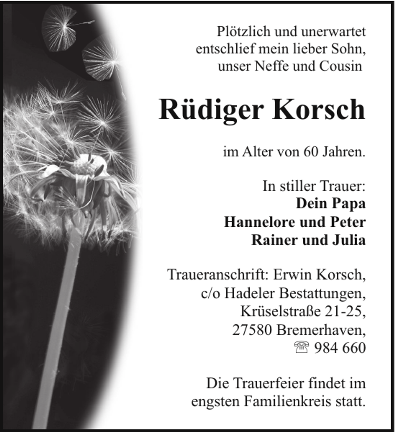 <p>Plötzlich und unerwartet<br />entschlief mein lieber Sohn,<br />unser Neffe und Cousin</p><p>Rüdiger Korsch<br />im Alter von 60 Jahren.</p><p>In stiller Trauer:<br />Dein Papa<br />Hannelore und Peter<br />Rainer und Julia<br />Traueranschrift: Erwin Korsch,<br />c/o Hadeler Bestattungen,<br />Krüselstraße 21-25,<br />27580 Bremerhaven,<br />' 984 660<br />Die Trauerfeier findet im<br />engsten Familienkreis statt.</p>