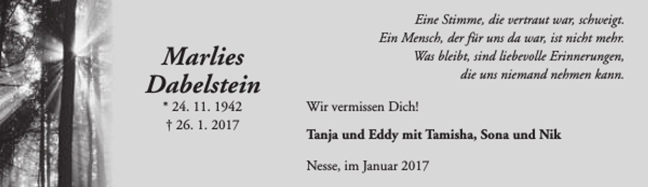 <p>Marlies<br />Dabelstein<br />* 24. 11. 1942<br />† 26. 1. 2017</p><p>Eine Stimme, die vertraut war, schweigt.<br />Ein Mensch, der für uns da war, ist nicht mehr.<br />Was bleibt, sind liebevolle Erinnerungen,<br />die uns niemand nehmen kann.<br />Wir vermissen Dich!<br />Tanja und Eddy mit Tamisha, Sona und Nik<br />Nesse, im Januar 2017</p>