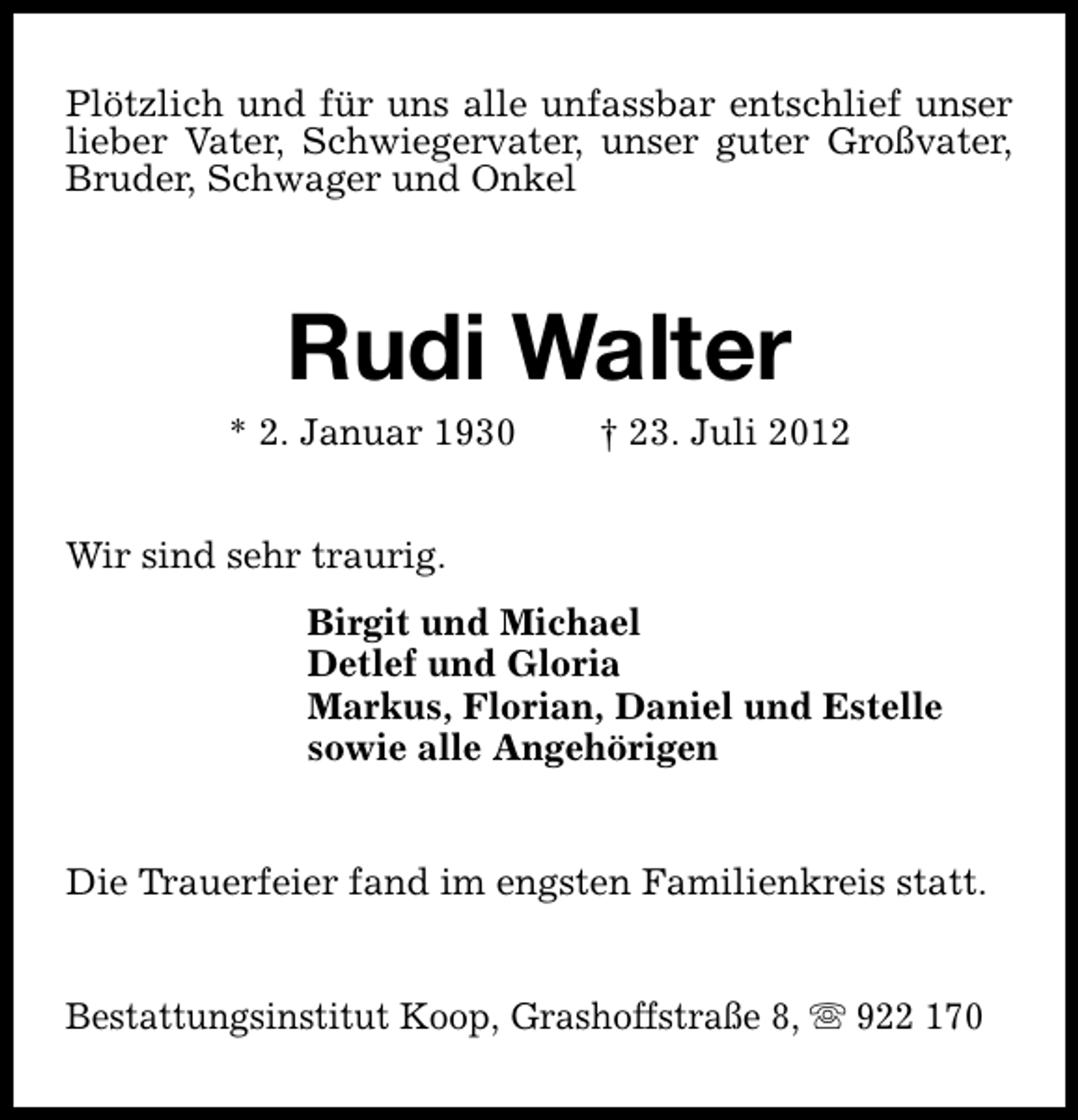 <p>Plötzlich und für uns alle unfassbar entschlief unser<br />lieber Vater, Schwiegervater, unser guter Großvater,<br />Bruder, Schwager und Onkel</p><p>Rudi Walter</p><p>* 2. Januar 1930</p><p>† 23. Juli 2012</p><p>Wir sind sehr traurig.<br />Birgit und Michael<br />Detlef und Gloria<br />Markus, Florian, Daniel und Estelle<br />sowie alle Angehörigen<br />Die Trauerfeier fand im engsten Familienkreis statt.<br />Bestattungsinstitut Koop, Grashoffstraße 8, s 922 170</p>