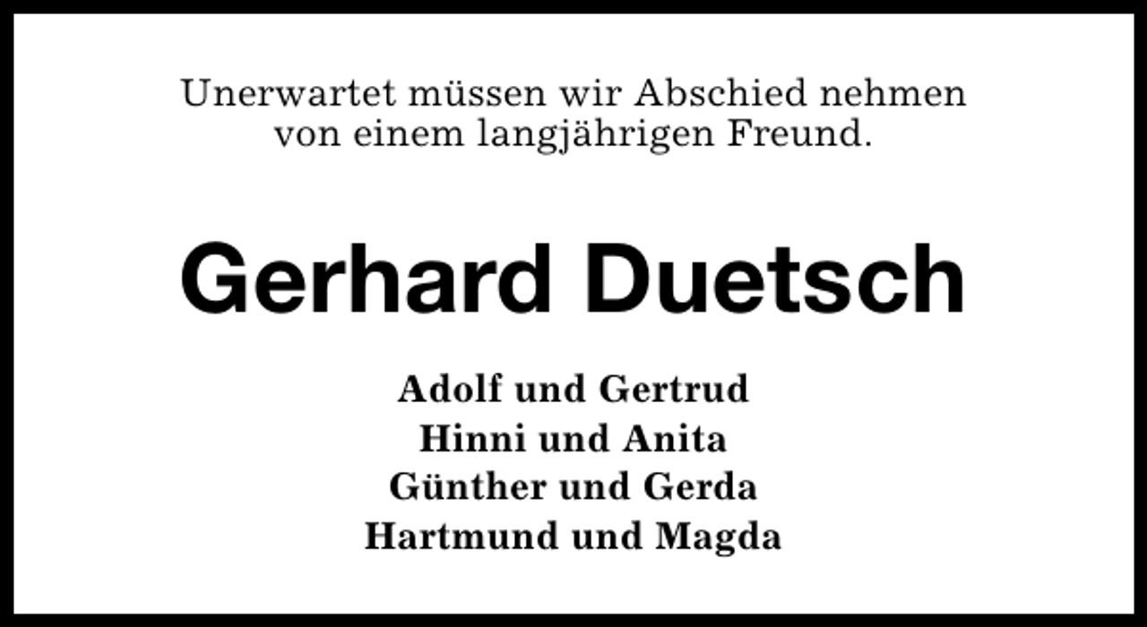 <p>Unerwartet müssen wir Abschied nehmen<br />von einem langjährigen Freund.</p><p>Gerhard Duetsch<br />Adolf und Gertrud<br />Hinni und Anita<br />Günther und Gerda<br />Hartmund und Magda</p>