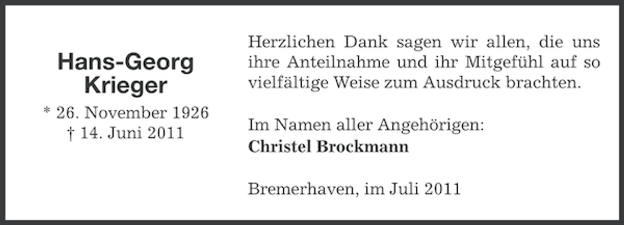 <p>Hans-Georg<br />Krieger<br />* 26. November 1926<br />† 14. Juni 2011</p><p>Herzlichen Dank sagen wir allen, die uns<br />ihre Anteilnahme und ihr Mitgefühl auf so<br />vielfältige Weise zum Ausdruck brachten.<br />Im Namen aller Angehörigen:<br />Christel Brockmann<br />Bremerhaven, im Juli 2011</p>