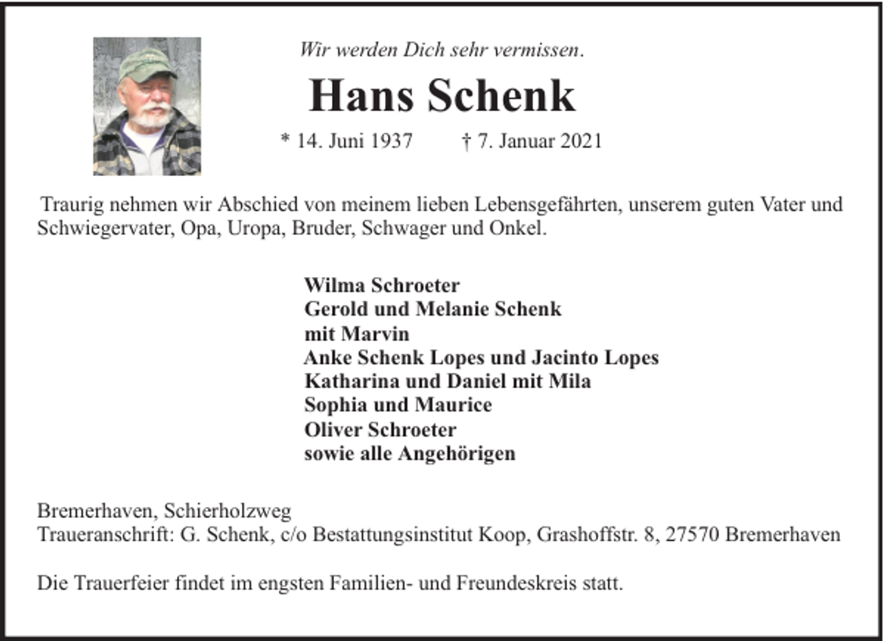 <p>Wir werden Dich sehr vermissen.</p><p>Hans Schenk</p><p>* 14. Juni 1937</p><p>† 7. Januar 2021</p><p>Traurig nehmen wir Abschied von meinem lieben Lebensgefährten, unserem guten Vater und<br />Schwiegervater, Opa, Uropa, Bruder, Schwager und Onkel.<br />Wilma Schroeter<br />Gerold und Melanie Schenk<br />mit Marvin<br />Anke Schenk Lopes und Jacinto Lopes<br />Katharina und Daniel mit Mila<br />Sophia und Maurice<br />Oliver Schroeter<br />sowie alle Angehörigen<br />Bremerhaven, Schierholzweg<br />Traueranschrift: G. Schenk, c/o Bestattungsinstitut Koop, Grashoffstr. 8, 27570 Bremerhaven<br />Die Trauerfeier findet im engsten Familien- und Freundeskreis statt.</p>