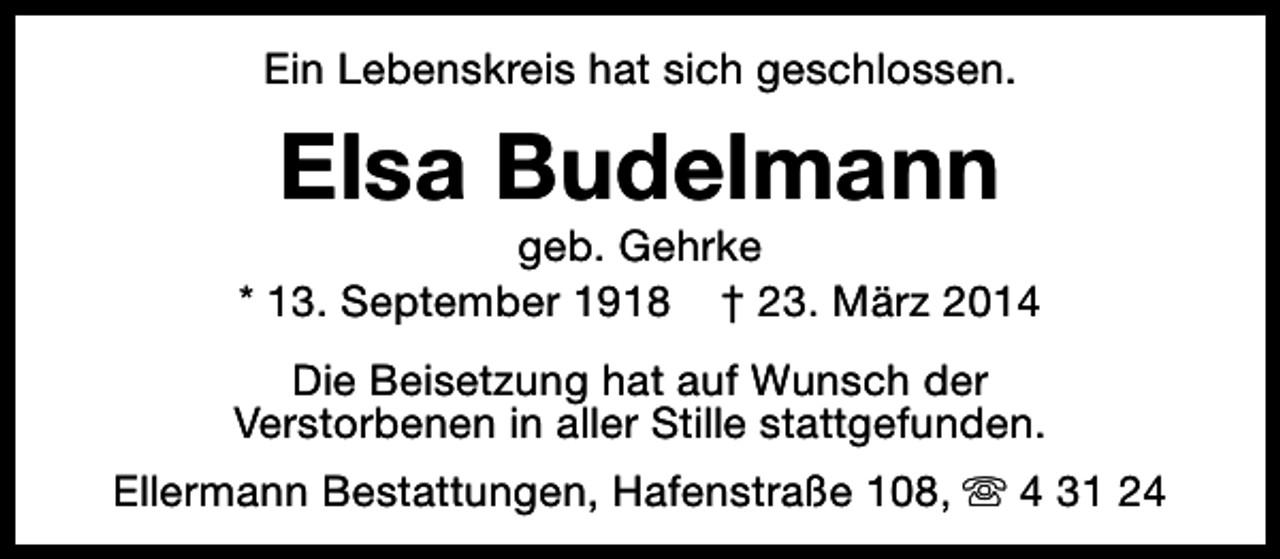 <p>Ein Lebenskreis hat sich geschlossen.</p><p>Elsa Budelmann</p><p>geb. Gehrke<br />* 13. September 1918 † 23. März 2014<br />Die Beisetzung hat auf Wunsch der<br />Verstorbenen in aller Stille stattgefunden.<br />Ellermann Bestattungen, Hafenstraße 108, s 4 31 24</p>