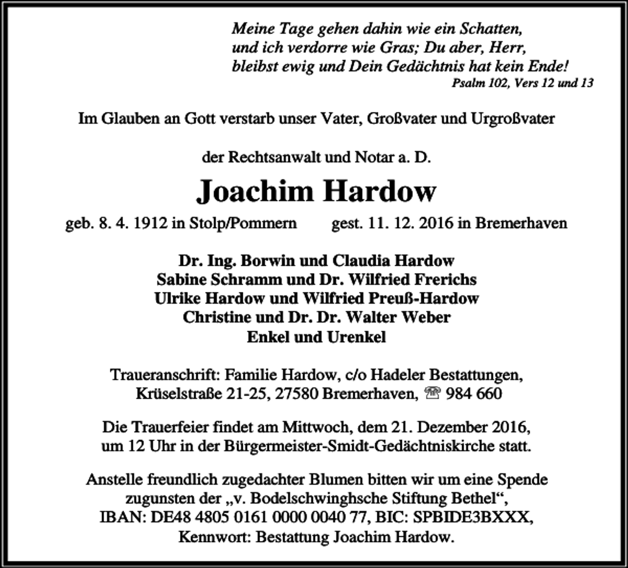 <p>Meine Tage gehen dahin wie ein Schatten,<br />und ich verdorre wie Gras; Du aber, Herr,<br />bleibst ewig und Dein Gedächtnis hat kein Ende!</p><p>Psalm 102, Vers 12 und 13</p><p>Im Glauben an Gott verstarb unser Vater, Großvater und Urgroßvater<br />der Rechtsanwalt und Notar a. D.</p><p>Joachim Hardow<br />geb. 8. 4. 1912 in Stolp/Pommern</p><p>gest. 11. 12. 2016 in Bremerhaven</p><p>Dr. Ing. Borwin und Claudia Hardow<br />Sabine Schramm und Dr. Wilfried Frerichs<br />Ulrike Hardow und Wilfried Preuß-Hardow<br />Christine und Dr. Dr. Walter Weber<br />Enkel und Urenkel<br />Traueranschrift: Familie Hardow, c/o Hadeler Bestattungen,<br />Krüselstraße 21-25, 27580 Bremerhaven, ℡ 984 660</p><p>Die Trauerfeier findet am Mittwoch, dem 21. Dezember 2016,<br />um 12 Uhr in der Bürgermeister-Smidt-Gedächtniskirche statt.<br />Anstelle freundlich zugedachter Blumen bitten wir um eine Spende<br />zugunsten der „v. Bodelschwinghsche Stiftung Bethel“,<br />IBAN: DE05 0161 0040 77, BIC: SPBIDE3BXXX,<br />Kennwort: Bestattung Joachim Hardow.</p>