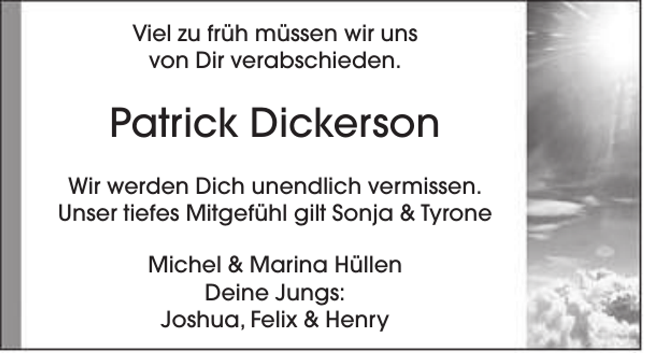 <p>Viel zu früh müssen wir uns<br />von Dir verabschieden.</p><p>Patrick Dickerson<br />Wir werden Dich unendlich vermissen.<br />Unser tiefes Mitgefühl gilt Sonja &amp; Tyrone<br />Michel &amp; Marina Hüllen<br />Deine Jungs:<br />Joshua, Felix &amp; Henry</p>