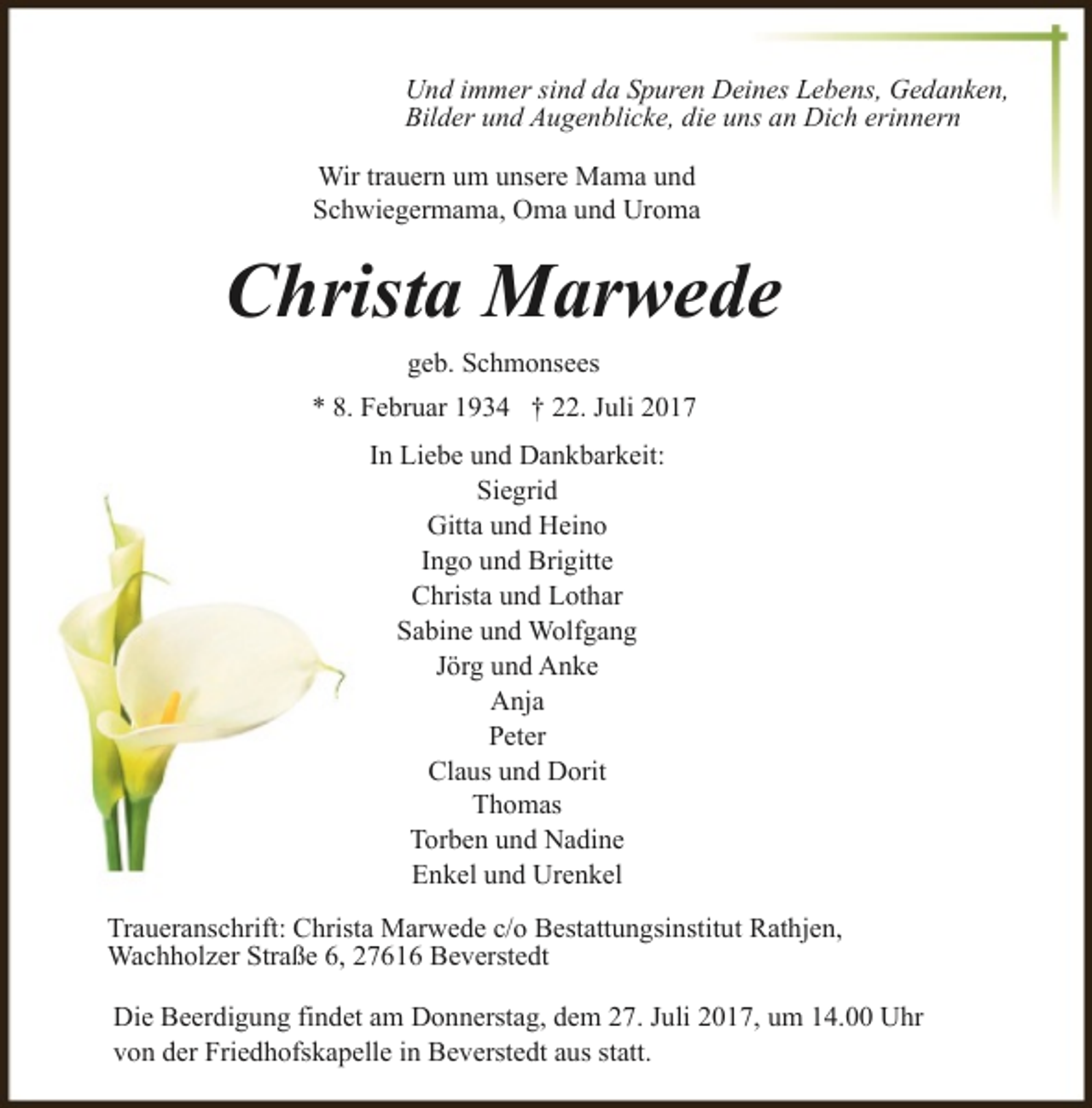 <p>Und immer sind da Spuren Deines Lebens, Gedanken,<br />Bilder und Augenblicke, die uns an Dich erinnern<br />Wir trauern um unsere Mama und<br />Schwiegermama, Oma und Uroma</p><p>Christa Marwede<br />geb. Schmonsees<br />* 8. Februar 1934 † 22. Juli 2017<br />In Liebe und Dankbarkeit:<br />Siegrid<br />Gitta und Heino<br />Ingo und Brigitte<br />Christa und Lothar<br />Sabine und Wolfgang<br />Jörg und Anke<br />Anja<br />Peter<br />Claus und Dorit<br />Thomas<br />Torben und Nadine<br />Enkel und Urenkel<br />Traueranschrift: Christa Marwede c/o Bestattungsinstitut Rathjen,<br />Wachholzer Straße 6, 27616 Beverstedt<br />Die Beerdigung findet am Donnerstag, dem 27. Juli 2017, um 14.00 Uhr<br />von der Friedhofskapelle in Beverstedt aus statt.</p>