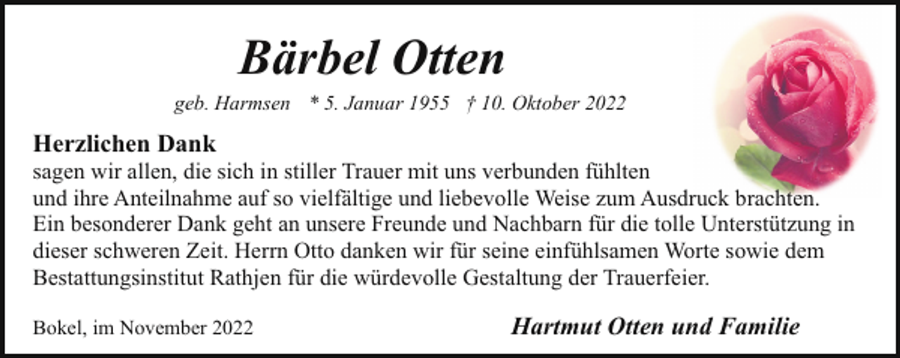 <p>Bärbel Otten</p><p>geb. Harmsen * 5. Januar 1955 † 10. Oktober 2022</p><p>Herzlichen Dank</p><p>sagen wir allen, die sich in stiller Trauer mit uns verbunden fühlten<br />und ihre Anteilnahme auf so vielfältige und liebevolle Weise zum Ausdruck brachten.<br />Ein besonderer Dank geht an unsere Freunde und Nachbarn für die tolle Unterstützung in<br />dieser schweren Zeit. Herrn Otto danken wir für seine einfühlsamen Worte sowie dem<br />Bestattungsinstitut Rathjen für die würdevolle Gestaltung der Trauerfeier.<br />Bokel, im November 2022</p><p>Hartmut Otten und Familie</p>
