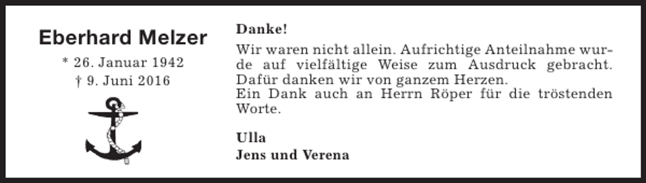 <p>Eberhard Melzer<br />* 26. Januar 1942<br />† 9. Juni 2016</p><p>Danke!<br />Wir waren nicht allein. Aufrichtige Anteilnahme wurde auf vielfältige Weise zum Ausdruck gebracht.<br />Dafür danken wir von ganzem Herzen.<br />Ein Dank auch an Herrn Röper für die tröstenden<br />Worte.<br />Ulla<br />Jens und Verena</p>