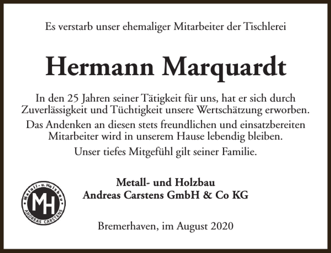 <p>Es verstarb unser ehemaliger Mitarbeiter der Tischlerei</p><p>Hermann Marquardt<br />In den 25 Jahren seiner Tätigkeit für uns, hat er sich durch<br />Zuverlässigkeit und Tüchtigkeit unsere Wertschätzung erworben.<br />Das Andenken an diesen stets freundlichen und einsatzbereiten<br />Mitarbeiter wird in unserem Hause lebendig bleiben.<br />Unser tiefes Mitgefühl gilt seiner Familie.<br />Metall- und Holzbau<br />Andreas Carstens GmbH &amp; Co KG<br />Bremerhaven, im August 2020</p>