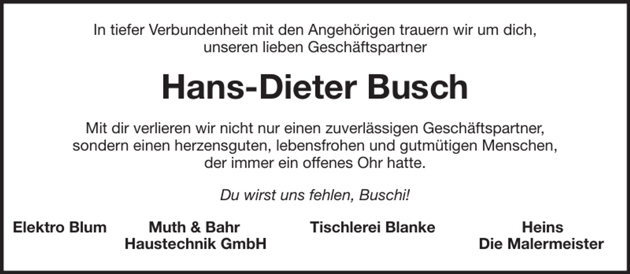 <p>In tiefer Verbundenheit mit den Angehörigen trauern wir um dich,<br />unseren lieben Geschäftspartner</p><p>Hans-Dieter Busch<br />Mit dir verlieren wir nicht nur einen zuverlässigen Geschäftspartner,<br />sondern einen herzensguten, lebensfrohen und gutmütigen Menschen,<br />der immer ein offenes Ohr hatte.<br />Du wirst uns fehlen, Buschi!<br />Elektro Blum</p><p>Muth &amp; Bahr<br />Haustechnik GmbH</p><p>Tischlerei Blanke</p><p>Heins<br />Die Malermeister</p>