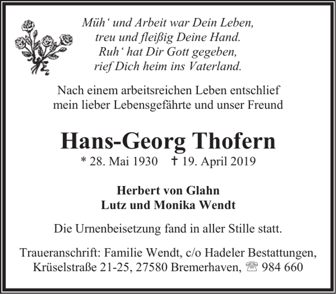<p>Müh‘ und Arbeit war Dein Leben,<br />treu und fleißig Deine Hand.<br />Ruh‘ hat Dir Gott gegeben,<br />rief Dich heim ins Vaterland.<br />Nach einem arbeitsreichen Leben entschlief<br />mein lieber Lebensgefährte und unser Freund</p><p>Hans-Georg Thofern<br />* 28. Mai 1930  19. April 2019<br />Herbert von Glahn<br />Lutz und Monika Wendt<br />Die Urnenbeisetzung fand in aller Stille statt.<br />Traueranschrift: Familie Wendt, c/o Hadeler Bestattungen,<br />Krüselstraße 21-25, 27580 Bremerhaven,  984 660</p>