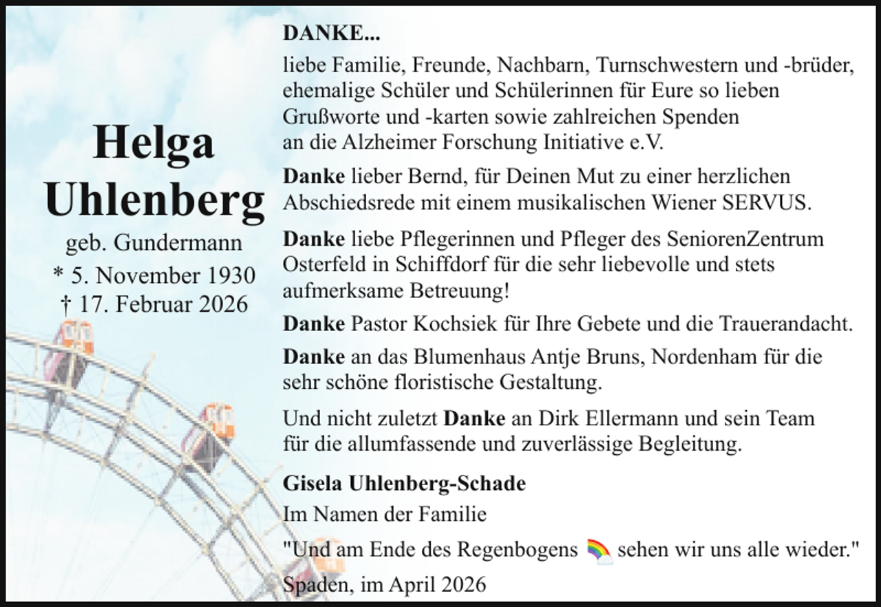 <p>Helga<br />Uhlenberg<br />geb. Gundermann<br />* 5. November 1930<br />† 17. Februar 2026</p><p>DANKE...<br />liebe Familie, Freunde, Nachbarn, Turnschwestern und -brüder,<br />ehemalige Schüler und Schülerinnen für Eure so lieben<br />Grußworte und -karten sowie zahlreichen Spenden<br />an die Alzheimer Forschung Initiative e.V.<br />Danke lieber Bernd, für Deinen Mut zu einer herzlichen<br />Abschiedsrede mit einem musikalischen Wiener SERVUS.<br />Danke liebe Pflegerinnen und Pfleger des SeniorenZentrum<br />Osterfeld in Schiffdorf für die sehr liebevolle und stets<br />aufmerksame Betreuung!<br />Danke Pastor Kochsiek für Ihre Gebete und die Trauerandacht.<br />Danke an das Blumenhaus Antje Bruns, Nordenham für die<br />sehr schöne floristische Gestaltung.<br />Und nicht zuletzt Danke an Dirk Ellermann und sein Team<br />für die allumfassende und zuverlässige Begleitung.<br />Gisela Uhlenberg-Schade<br />Im Namen der Familie<br />"Und am Ende des Regenbogens<br />Spaden, im April 2026</p><p>sehen wir uns alle wieder."</p>