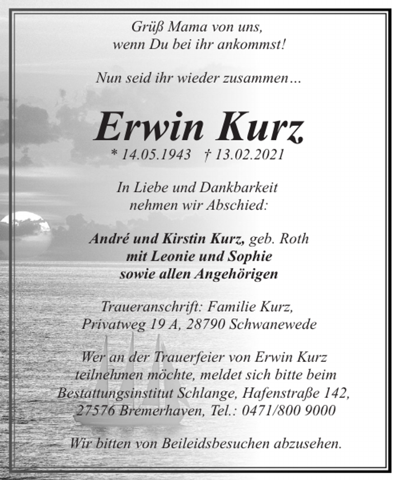 <p>Grüß Mama von uns,<br />wenn Du bei ihr ankommst!<br />Nun seid ihr wieder zusammen…</p><p>Erwin Kurz<br />* 14.05.1943 † 13.02.2021<br />In Liebe und Dankbarkeit<br />nehmen wir Abschied:<br />André und Kirstin Kurz, geb. Roth<br />mit Leonie und Sophie<br />sowie allen Angehörigen<br />Traueranschrift: Familie Kurz,<br />Privatweg 19 A, 28790 Schwanewede<br />Wer an der Trauerfeier von Erwin Kurz<br />teilnehmen möchte, meldet sich bitte beim<br />Bestattungsinstitut Schlange, Hafenstraße 142,<br />27576 Bremerhaven, Tel.: 0471/800 9000<br />Wir bitten von Beileidsbesuchen abzusehen.</p>
