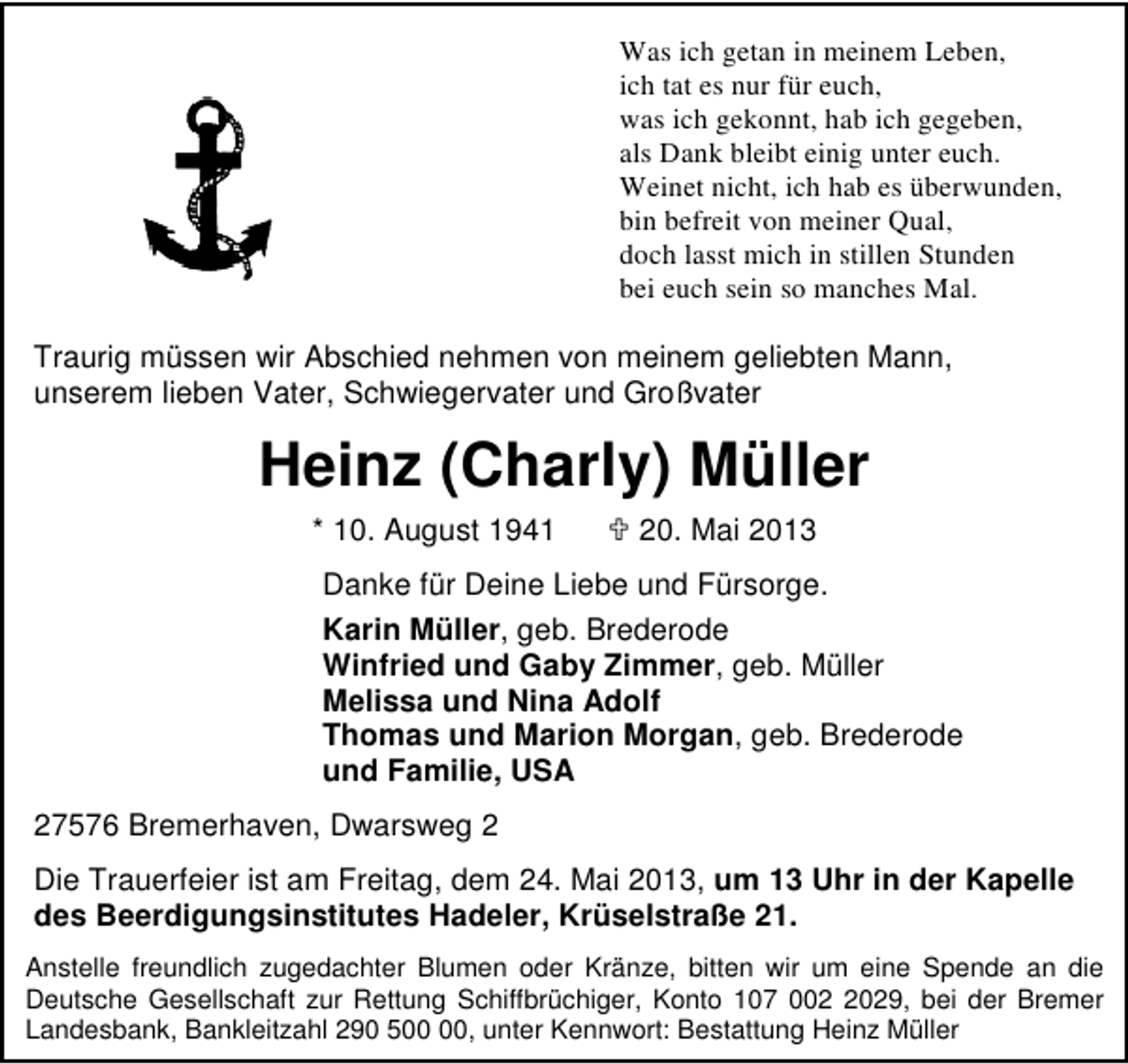<p>Was ich getan in meinem Leben,<br />ich tat es nur für euch,<br />was ich gekonnt, hab ich gegeben,<br />als Dank bleibt einig unter euch.<br />Weinet nicht, ich hab es überwunden,<br />bin befreit von meiner Qual,<br />doch lasst mich in stillen Stunden<br />bei euch sein so manches Mal.</p><p>Traurig müssen wir Abschied nehmen von meinem geliebten Mann,<br />unserem lieben Vater, Schwiegervater und Großvater</p><p>Heinz (Charly) Müller<br />* 10. August 1941</p><p>20. Mai 2013</p><p>Danke für Deine Liebe und Fürsorge.<br />Karin Müller, geb. Brederode<br />Winfried und Gaby Zimmer, geb. Müller<br />Melissa und Nina Adolf<br />Thomas und Marion Morgan, geb. Brederode<br />und Familie, USA<br />27576 Bremerhaven, Dwarsweg 2<br />Die Trauerfeier ist am Freitag, dem 24. Mai 2013, um 13 Uhr in der Kapelle<br />des Beerdigungsinstitutes Hadeler, Krüselstraße 21.<br />Anstelle freundlich zugedachter Blumen oder Kränze, bitten wir um eine Spende an die<br />Deutsche Gesellschaft zur Rettung Schiffbrüchiger, Konto 107 00029, bei der Bremer<br />Landesbank, Bankleitzahl 290 5, unter Kennwort: Bestattung Heinz Müller</p>