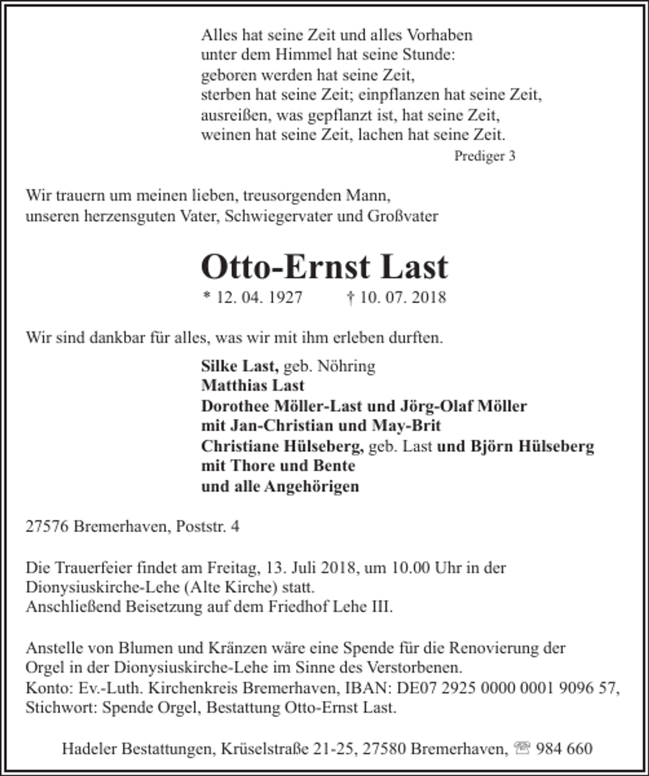 <p>Alles hat seine Zeit und alles Vorhaben<br />unter dem Himmel hat seine Stunde:<br />geboren werden hat seine Zeit,<br />sterben hat seine Zeit; einpflanzen hat seine Zeit,<br />ausreißen, was gepflanzt ist, hat seine Zeit,<br />weinen hat seine Zeit, lachen hat seine Zeit.<br />Prediger 3</p><p>Wir trauern um meinen lieben, treusorgenden Mann,<br />unseren herzensguten Vater, Schwiegervater und Großvater</p><p>Otto-Ernst Last<br />* 12. 04. 1927</p><p>† 10. 07. 2018</p><p>Wir sind dankbar für alles, was wir mit ihm erleben durften.<br />Silke Last, geb. Nöhring<br />Matthias Last<br />Dorothee Möller-Last und Jörg-Olaf Möller<br />mit Jan-Christian und May-Brit<br />Christiane Hülseberg, geb. Last und Björn Hülseberg<br />mit Thore und Bente<br />und alle Angehörigen<br />27576 Bremerhaven, Poststr. 4<br />Die Trauerfeier findet am Freitag, 13. Juli 2018, um 10.00 Uhr in der<br />Dionysiuskirche-Lehe (Alte Kirche) statt.<br />Anschließend Beisetzung auf dem Friedhof Lehe III.<br />Anstelle von Blumen und Kränzen wäre eine Spende für die Renovierung der<br />Orgel in der Dionysiuskirche-Lehe im Sinne des Verstorbenen.<br />Konto: Ev.-Luth. Kirchenkreis Bremerhaven, IBAN: DE07 2925 01 9096 57,<br />Stichwort: Spende Orgel, Bestattung Otto-Ernst Last.<br />Hadeler Bestattungen, Krüselstraße 21-25, 27580 Bremerhaven, ' 984 660</p>