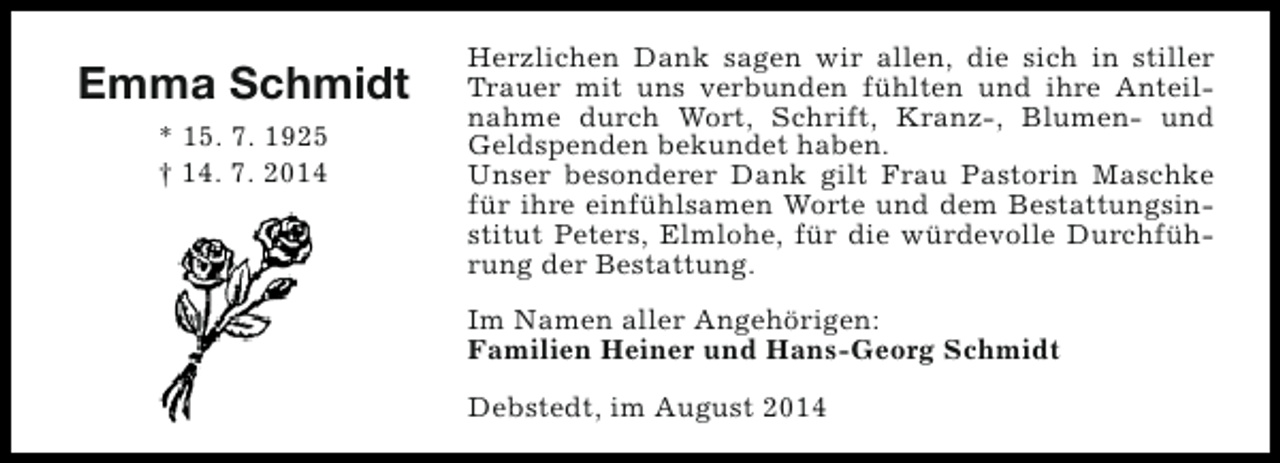 <p>Emma Schmidt<br />* 15. 7. 1925<br />† 14. 7. 2014</p><p>Herzlichen Dank sagen wir allen, die sich in stiller<br />Trauer mit uns verbunden fühlten und ihre Anteilnahme durch Wort, Schrift, Kranz-, Blumen- und<br />Geldspenden bekundet haben.<br />Unser besonderer Dank gilt Frau Pastorin Maschke<br />für ihre einfühlsamen Worte und dem Bestattungsinstitut Peters, Elmlohe, für die würdevolle Durchführung der Bestattung.<br />Im Namen aller Angehörigen:<br />Familien Heiner und Hans-Georg Schmidt<br />Debstedt, im August 2014</p>