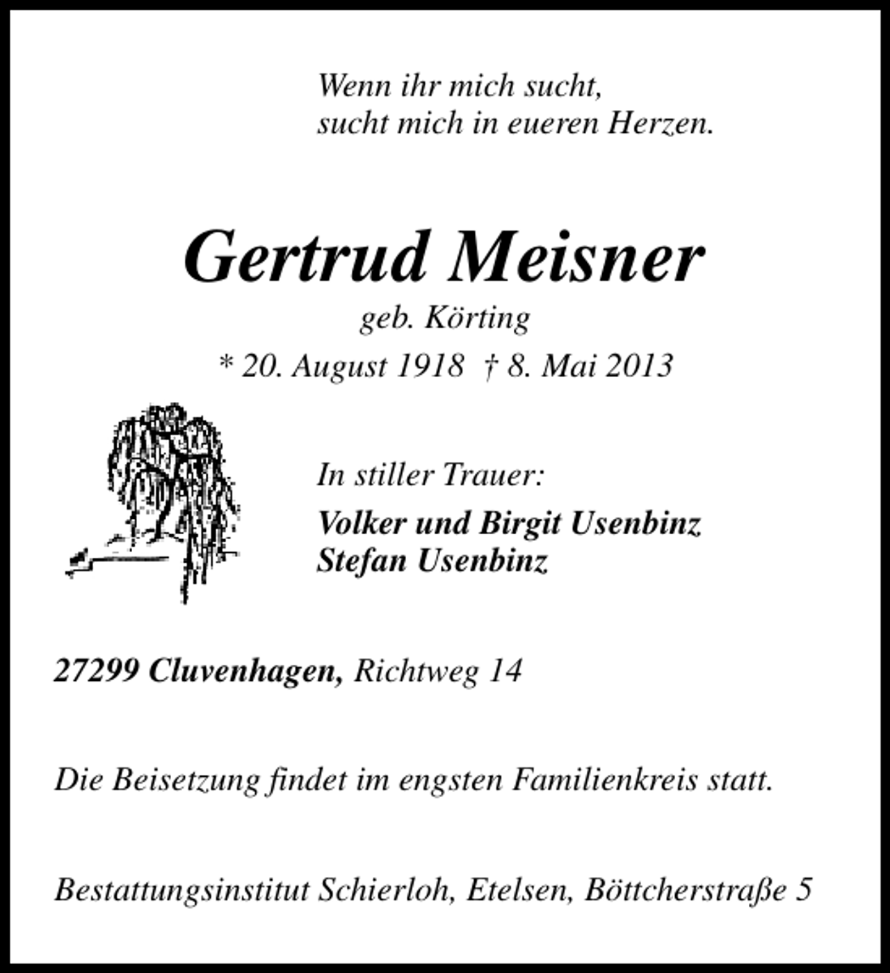 <p>Wenn ihr mich sucht,<br />sucht mich in eueren Herzen.</p><p>Gertrud Meisner<br />geb. Körting<br />* 20. August 1918 † 8. Mai 2013</p><p>In stiller Trauer:<br />Volker und Birgit Usenbinz<br />Stefan Usenbinz<br />27299 Cluvenhagen, Richtweg 14<br />Die Beisetzung findet im engsten Familienkreis statt.<br />Bestattungsinstitut Schierloh, Etelsen, Böttcherstraße 5</p>