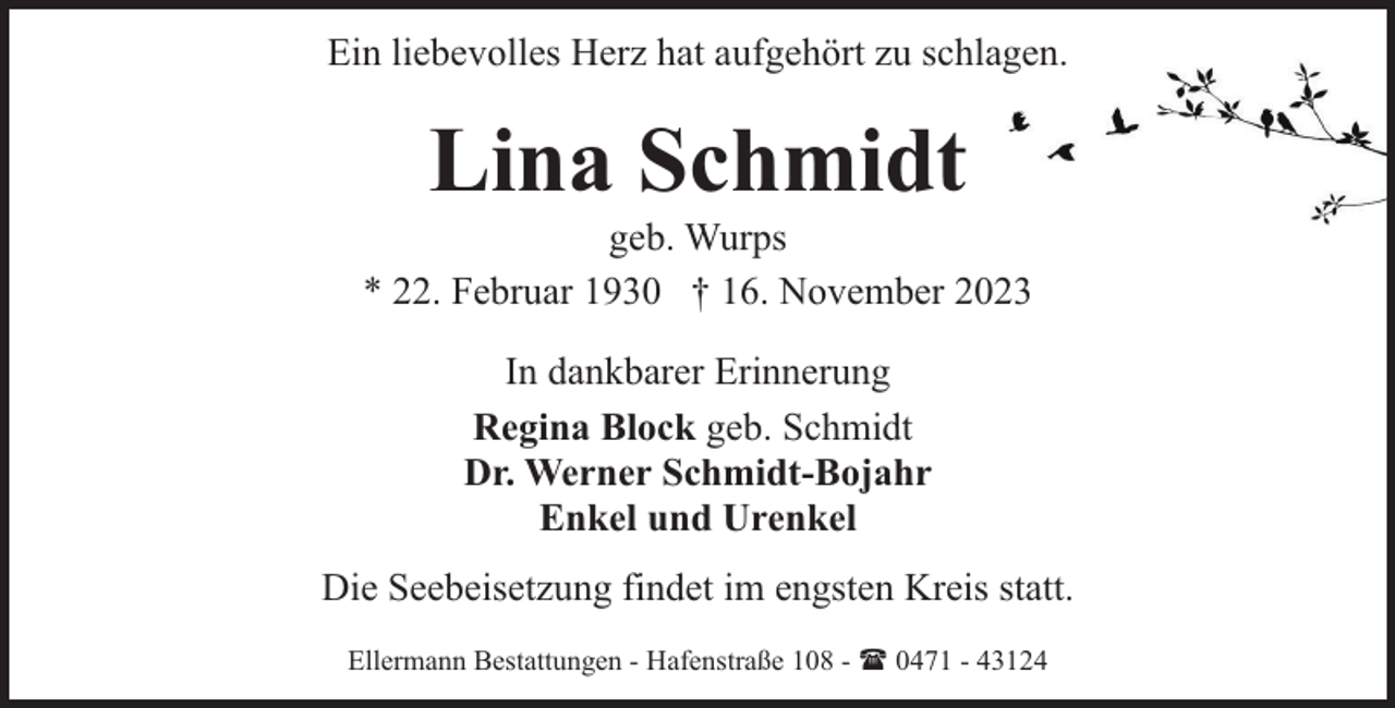 <p>Ein liebevolles Herz hat aufgehört zu schlagen.</p><p>Lina Schmidt</p><p>geb. Wurps<br />* 22. Februar 1930 † 16. November 2023<br />In dankbarer Erinnerung<br />Regina Block geb. Schmidt<br />Dr. Werner Schmidt-Bojahr<br />Enkel und Urenkel<br />Die Seebeisetzung findet im engsten Kreis statt.<br />Ellermann Bestattungen - Hafenstraße 108 - ( 0471 - 43124</p>