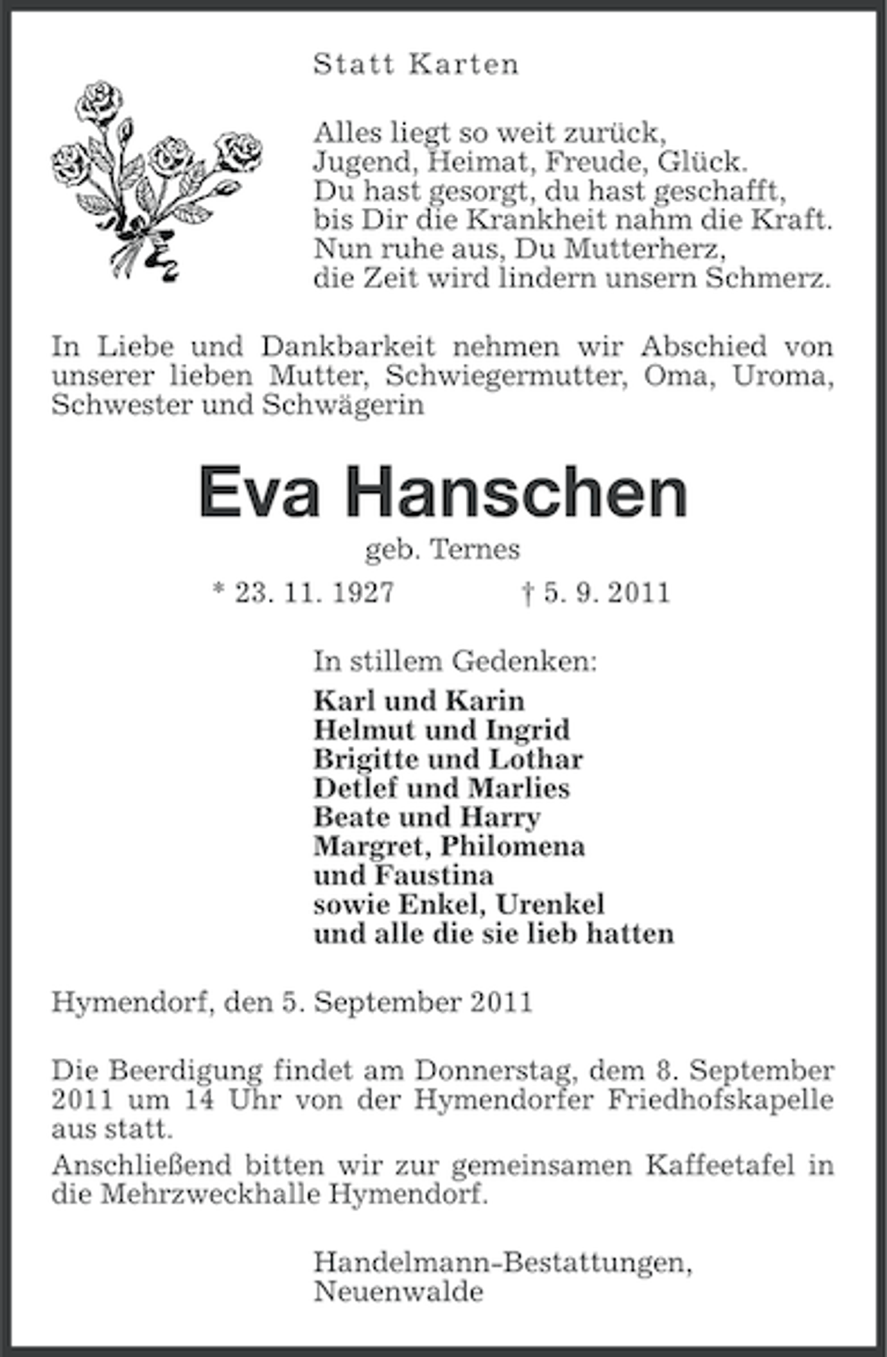 <p>S t a t t Karte n<br />Alles liegt so weit zurück,<br />Jugend, Heimat, Freude, Glück.<br />Du hast gesorgt, du hast geschafft,<br />bis Dir die Krankheit nahm die Kraft.<br />Nun ruhe aus, Du Mutterherz,<br />die Zeit wird lindern unsern Schmerz.<br />In Liebe und Dankbarkeit nehmen wir Abschied von<br />unserer lieben Mutter, Schwiegermutter, Oma, Uroma,<br />Schwester und Schwägerin</p><p>Eva Hanschen<br />geb. Ternes<br />* 23. 11. 1927<br />† 5. 9. 2011<br />In stillem Gedenken:<br />Karl und Karin<br />Helmut und Ingrid<br />Brigitte und Lothar<br />Detlef und Marlies<br />Beate und Harry<br />Margret, Philomena<br />und Faustina<br />sowie Enkel, Urenkel<br />und alle die sie lieb hatten<br />Hymendorf, den 5. September 2011<br />Die Beerdigung findet am Donnerstag, dem 8. September<br />2011 um 14 Uhr von der Hymendorfer Friedhofskapelle<br />aus statt.<br />Anschließend bitten wir zur gemeinsamen Kaffeetafel in<br />die Mehrzweckhalle Hymendorf.<br />Handelmann-Bestattungen,<br />Neuenwalde</p>
