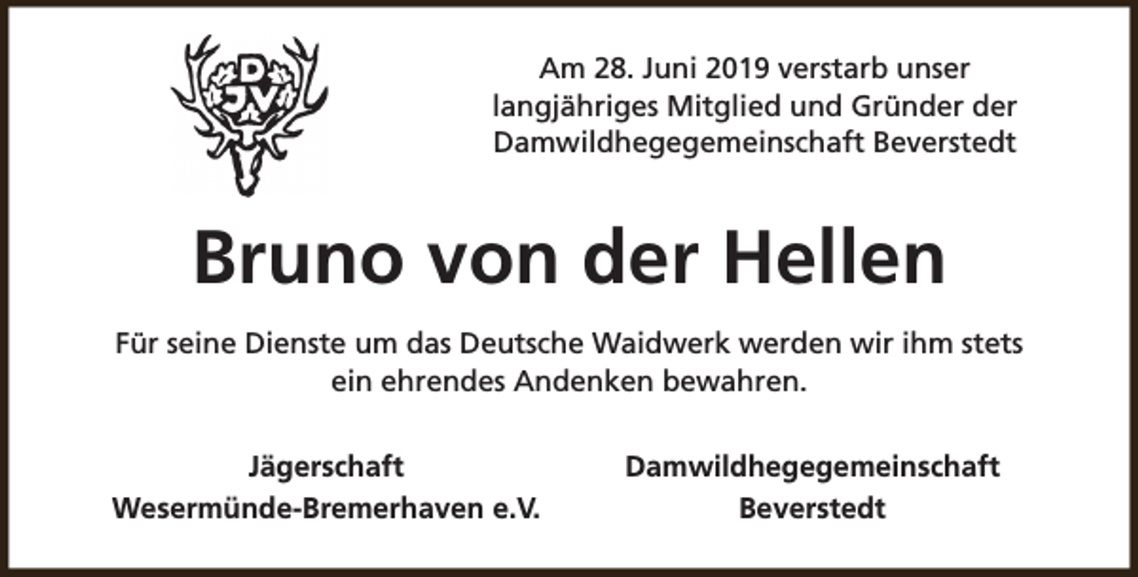 <p>Am 28. Juni 2019 verstarb unser<br />langjähriges Mitglied und Gründer der<br />Damwildhegegemeinschaft Beverstedt</p><p>Bruno von der Hellen<br />Für seine Dienste um das Deutsche Waidwerk werden wir ihm stets<br />ein ehrendes Andenken bewahren.<br />Jägerschaft<br />Wesermünde-Bremerhaven e.V.</p><p>Damwildhegegemeinschaft<br />Beverstedt</p>