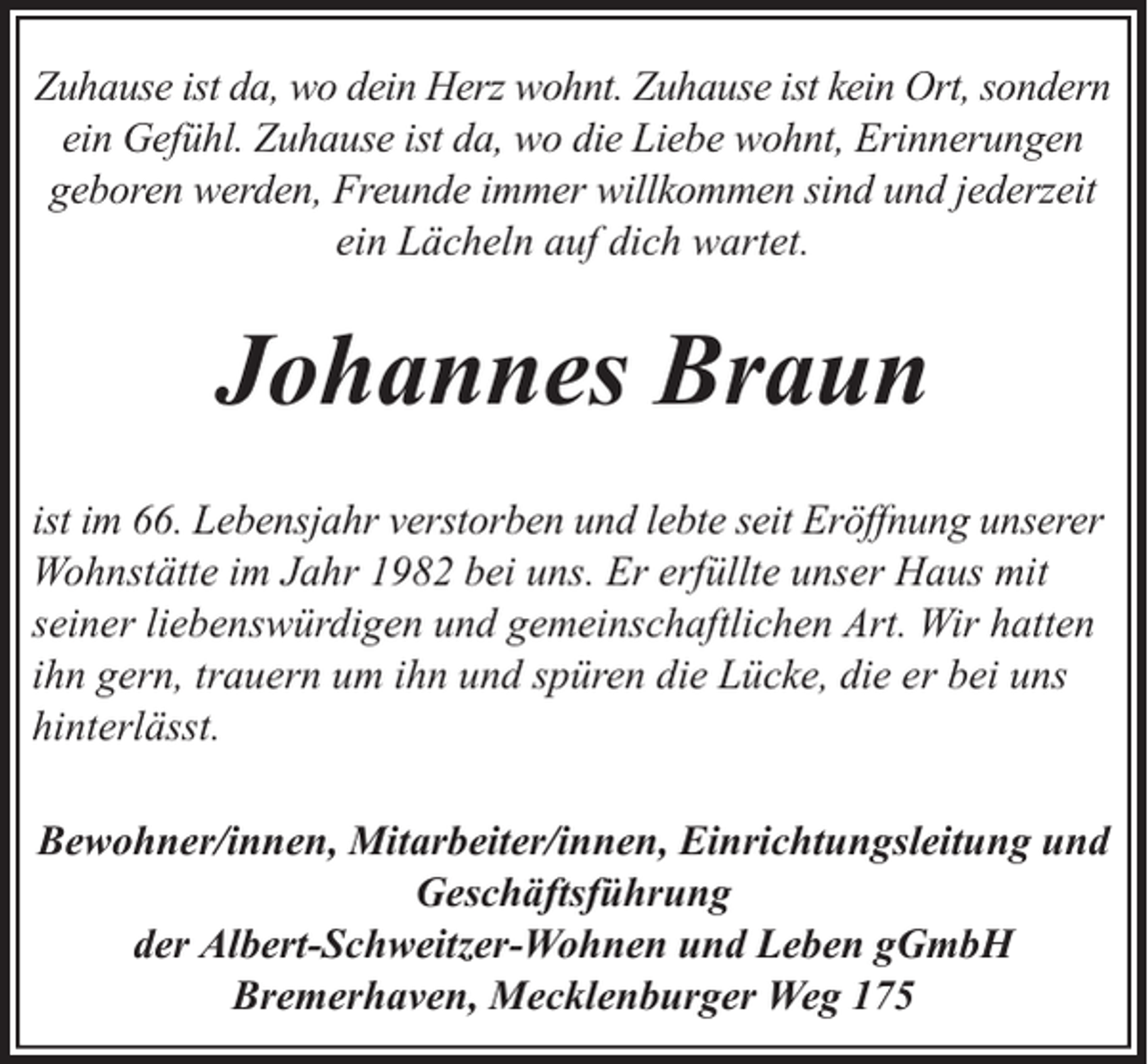 <p>Zuhause ist da, wo dein Herz wohnt. Zuhause ist kein Ort, sondern<br />ein Gefühl. Zuhause ist da, wo die Liebe wohnt, Erinnerungen<br />geboren werden, Freunde immer willkommen sind und jederzeit<br />ein Lächeln auf dich wartet.</p><p>Johannes Braun<br />ist im 66. Lebensjahr verstorben und lebte seit Eröffnung unserer<br />Wohnstätte im Jahr 1982 bei uns. Er erfüllte unser Haus mit<br />seiner liebenswürdigen und gemeinschaftlichen Art. Wir hatten<br />ihn gern, trauern um ihn und spüren die Lücke, die er bei uns<br />hinterlässt.<br />Bewohner/innen, Mitarbeiter/innen, Einrichtungsleitung und<br />Geschäftsführung<br />der Albert-Schweitzer-Wohnen und Leben gGmbH<br />Bremerhaven, Mecklenburger Weg 175</p>