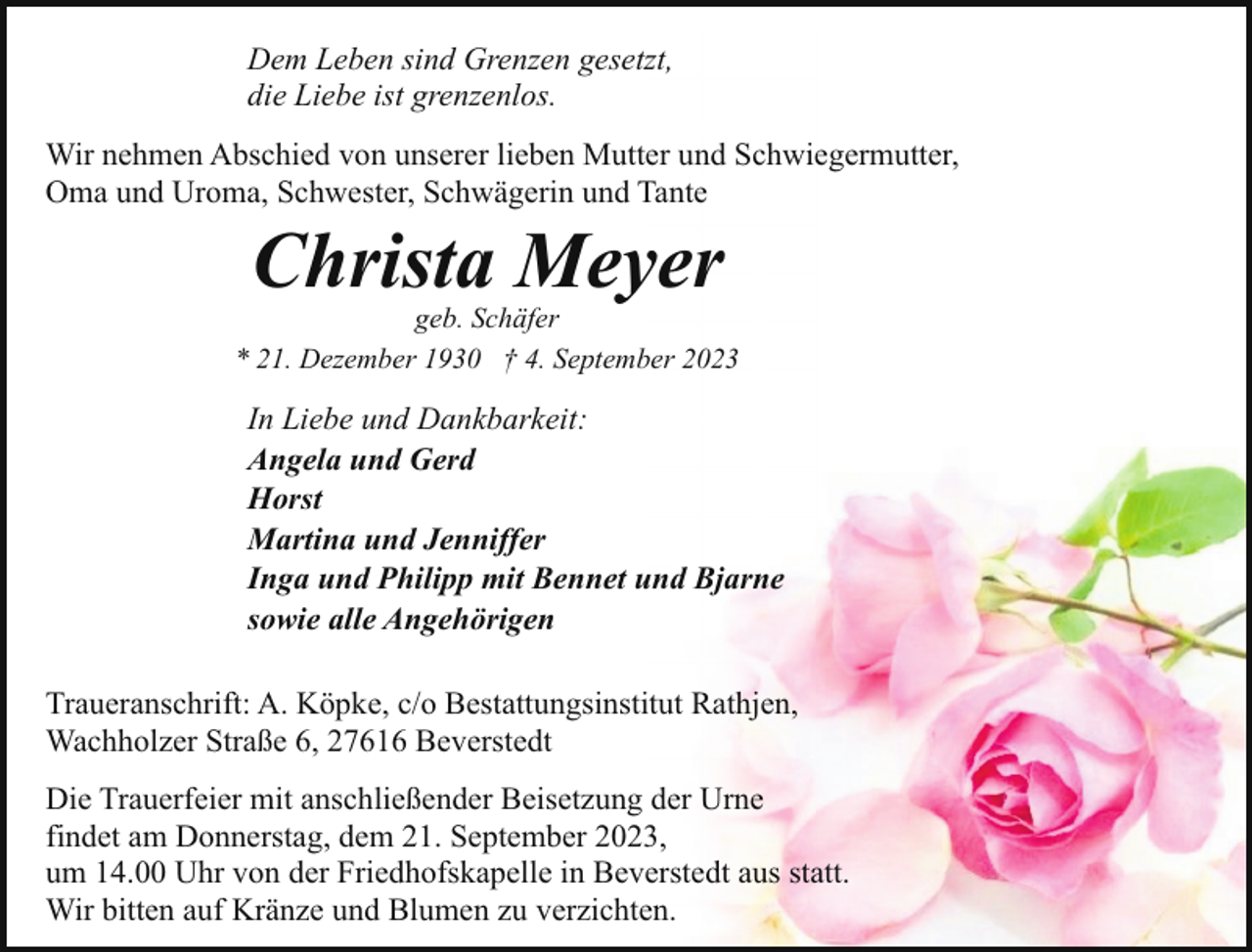<p>Dem Leben sind Grenzen gesetzt,<br />die Liebe ist grenzenlos.<br />Wir nehmen Abschied von unserer lieben Mutter und Schwiegermutter,<br />Oma und Uroma, Schwester, Schwägerin und Tante</p><p>Christa Meyer</p><p>geb. Schäfer<br />* 21. Dezember 1930 † 4. September 2023</p><p>In Liebe und Dankbarkeit:<br />Angela und Gerd<br />Horst<br />Martina und Jenniffer<br />Inga und Philipp mit Bennet und Bjarne<br />sowie alle Angehörigen<br />Traueranschrift: A. Köpke, c/o Bestattungsinstitut Rathjen,<br />Wachholzer Straße 6, 27616 Beverstedt<br />Die Trauerfeier mit anschließender Beisetzung der Urne<br />findet am Donnerstag, dem 21. September 2023,<br />um 14.00 Uhr von der Friedhofskapelle in Beverstedt aus statt.<br />Wir bitten auf Kränze und Blumen zu verzichten.</p>