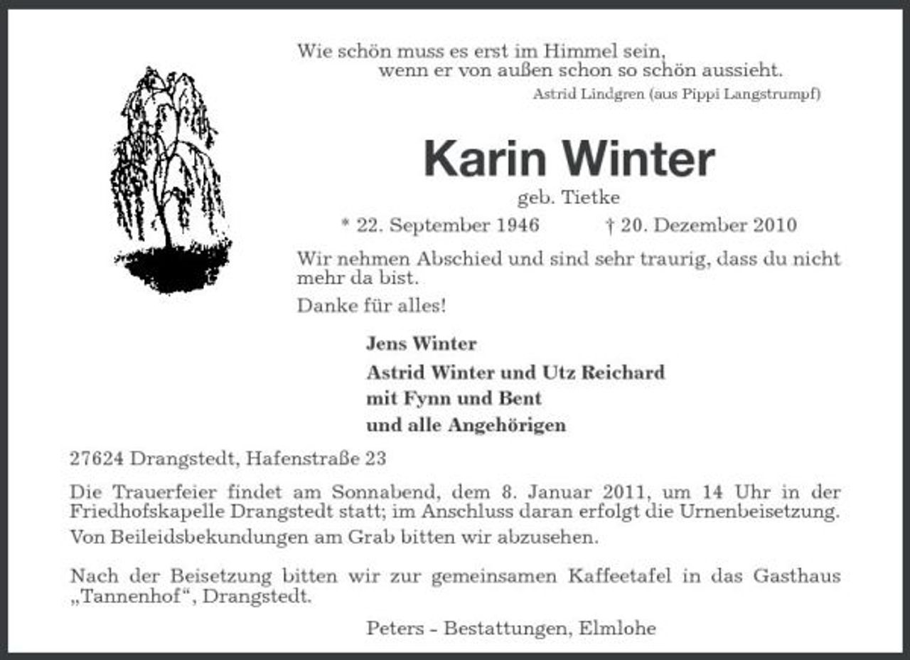<p>Wie schön muss es erst im Himmel sein,<br />wenn er von außen schon so schön aussieht.<br />Astrid Lindgren (aus Pippi Langstrumpf)</p><p>Karin Winter<br />geb. Tietke<br />* 22. September 1946 † 20. Dezember 2010<br />Wir nehmen Abschied und sind sehr traurig, dass du nicht mehr da bist.<br />Danke für alles!<br />Jens Winter<br />Astrid Winter und Utz Reichard<br />mit Fynn und Bent<br />und alle Angehörigen<br />27624 Drangstedt, Hafenstraße 23<br />Die Trauerfeier findet am Sonnabend, dem 8. Januar 2011, um 14 Uhr in der<br />Friedhofskapelle Drangstedt statt; im Anschluss daran erfolgt die Urnenbeisetzung. Von Beileidsbekundungen am Grab bitten wir abzusehen.</p><p>Nach der Beisetzung bitten wir zur gemeinsamen Kaffeetafel in das Gasthaus „Tannenhof“, Drangstedt.<br />Peters - Bestattungen, Elmlohe</p>