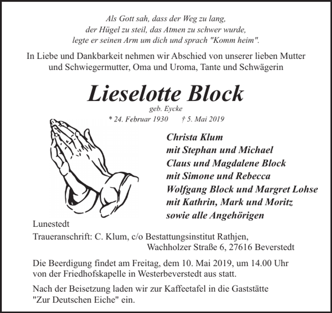 <p>Als Gott sah, dass der Weg zu lang,<br />der Hügel zu steil, das Atmen zu schwer wurde,<br />legte er seinen Arm um dich und sprach "Komm heim".</p><p>In Liebe und Dankbarkeit nehmen wir Abschied von unserer lieben Mutter<br />und Schwiegermutter, Oma und Uroma, Tante und Schwägerin</p><p>Lieselotte Block<br />geb. Eycke<br />* 24.<br />24 Febr<br />Februar 1930<br />† 5. Mai 2019</p><p>Christa Klum<br />mit Stephan und Michael<br />Claus und Magdalene Block<br />mit Simone und Rebecca<br />Wolfgang Block und Margret Lohse<br />mit Kathrin, Mark und Moritz<br />sowie alle Angehörigen</p><p>Lunestedt<br />Traueranschrift: C. Klum, c/o Bestattungsinstitut Rathjen,<br />Wachholzer Straße 6, 27616 Beverstedt<br />Die Beerdigung findet am Freitag, dem 10. Mai 2019, um 14.00 Uhr<br />von der Friedhofskapelle in Westerbeverstedt aus statt.<br />Nach der Beisetzung laden wir zur Kaffeetafel in die Gaststätte<br />"Zur Deutschen Eiche" ein.</p>