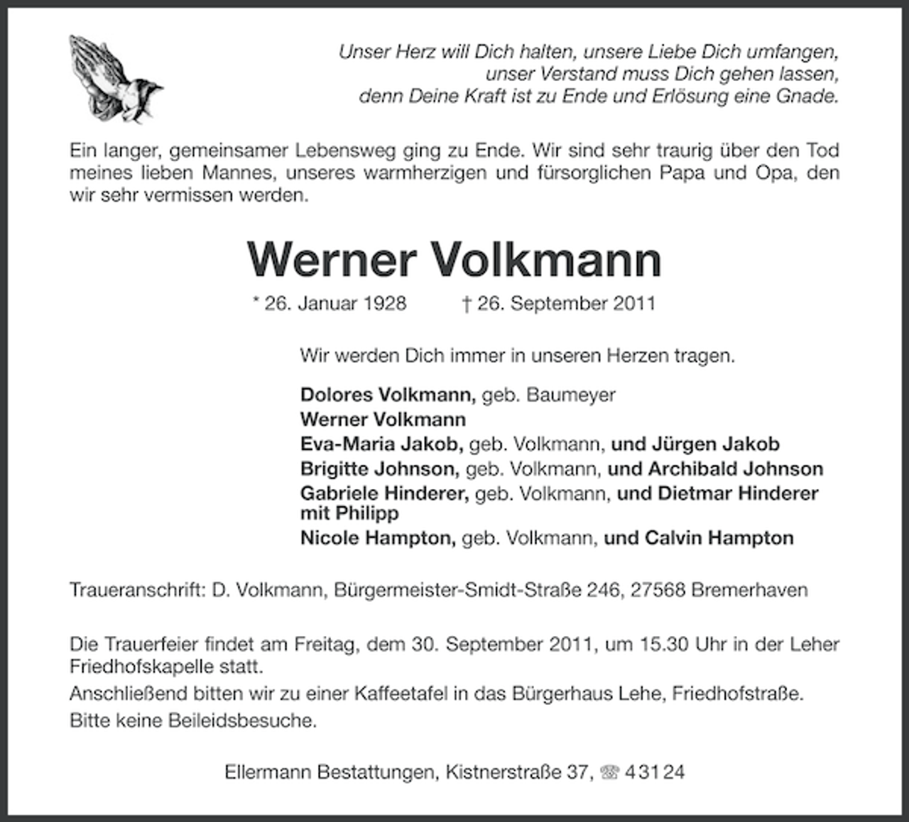<p>Unser Herz will Dich halten, unsere Liebe Dich umfangen,<br />unser Verstand muss Dich gehen lassen,<br />denn Deine Kraft ist zu Ende und Erlösung eine Gnade.<br />Ein langer, gemeinsamer Lebensweg ging zu Ende. Wir sind sehr traurig über den Tod<br />meines lieben Mannes, unseres warmherzigen und fürsorglichen Papa und Opa, den<br />wir sehr vermissen werden.</p><p>Werner Volkmann<br />* 26. Januar 1928</p><p>† 26. September 2011</p><p>Wir werden Dich immer in unseren Herzen tragen.<br />Dolores Volkmann, geb. Baumeyer<br />Werner Volkmann<br />Eva-Maria Jakob, geb. Volkmann, und Jürgen Jakob<br />Brigitte Johnson, geb. Volkmann, und Archibald Johnson<br />Gabriele Hinderer, geb. Volkmann, und Dietmar Hinderer<br />mit Philipp<br />Nicole Hampton, geb. Volkmann, und Calvin Hampton<br />Traueranschrift: D. Volkmann, Bürgermeister-Smidt-Straße 246, 27568 Bremerhaven<br />Die Trauerfeier findet am Freitag, dem 30. September 2011, um 15.30 Uhr in der Leher<br />Friedhofskapelle statt.<br />Anschließend bitten wir zu einer Kaffeetafel in das Bürgerhaus Lehe, Friedhofstraße.<br />Bitte keine Beileidsbesuche.<br />Ellermann Bestattungen, Kistnerstraße 37, 4 31 24</p>