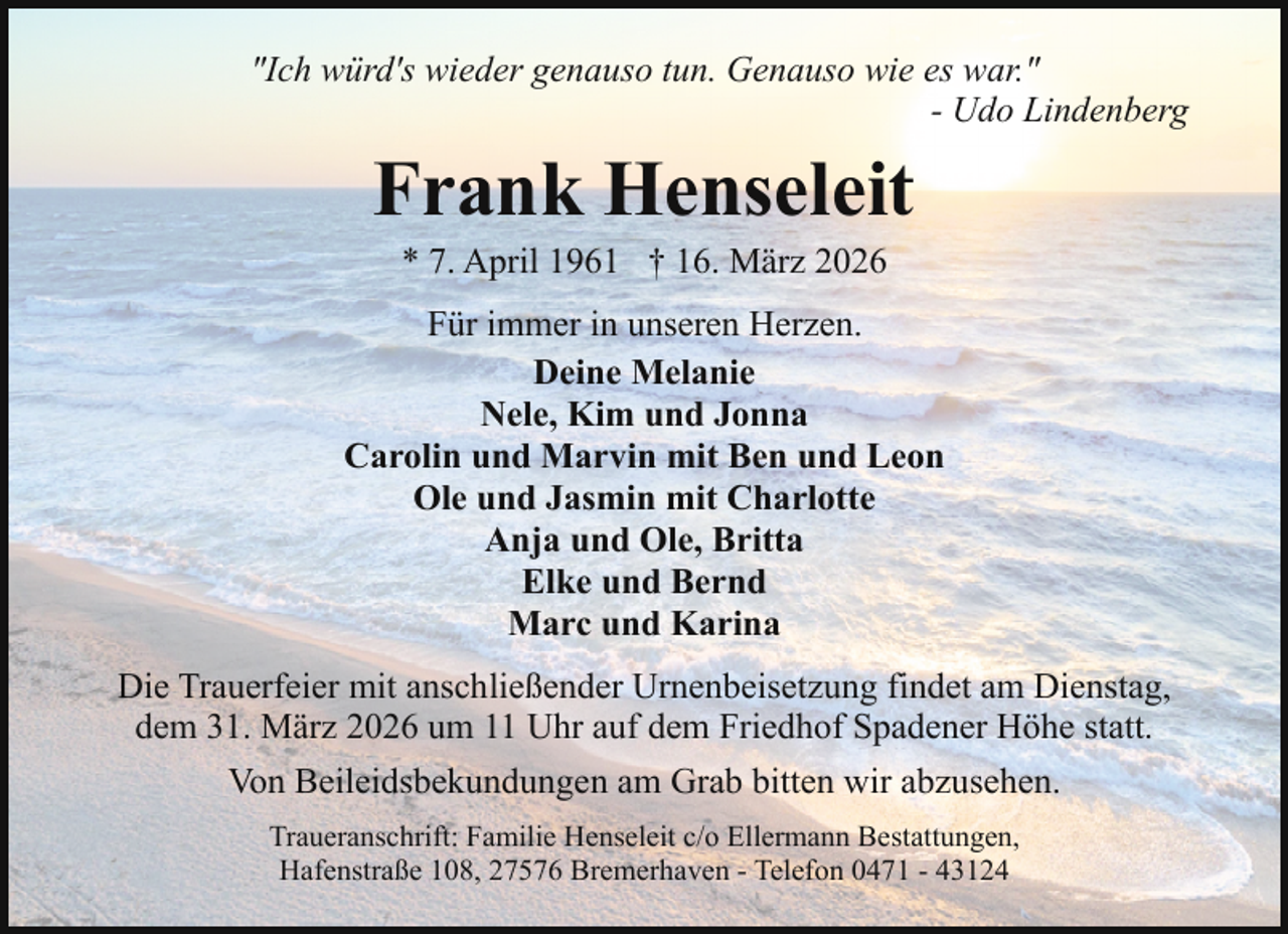 <p>"Ich würd's wieder genauso tun. Genauso wie es war."<br />- Udo Lindenberg</p><p>Frank Henseleit<br />* 7. April 1961 † 16. März 2026</p><p>Für immer in unseren Herzen.<br />Deine Melanie<br />Nele, Kim und Jonna<br />Carolin und Marvin mit Ben und Leon<br />Ole und Jasmin mit Charlotte<br />Anja und Ole, Britta<br />Elke und Bernd<br />Marc und Karina<br />Die Trauerfeier mit anschließender Urnenbeisetzung findet am Dienstag,<br />dem 31. März 2026 um 11 Uhr auf dem Friedhof Spadener Höhe statt.<br />Von Beileidsbekundungen am Grab bitten wir abzusehen.<br />Traueranschrift: Familie Henseleit c/o Ellermann Bestattungen,<br />Hafenstraße 108, 27576 Bremerhaven - Telefon 0471 - 43124</p>