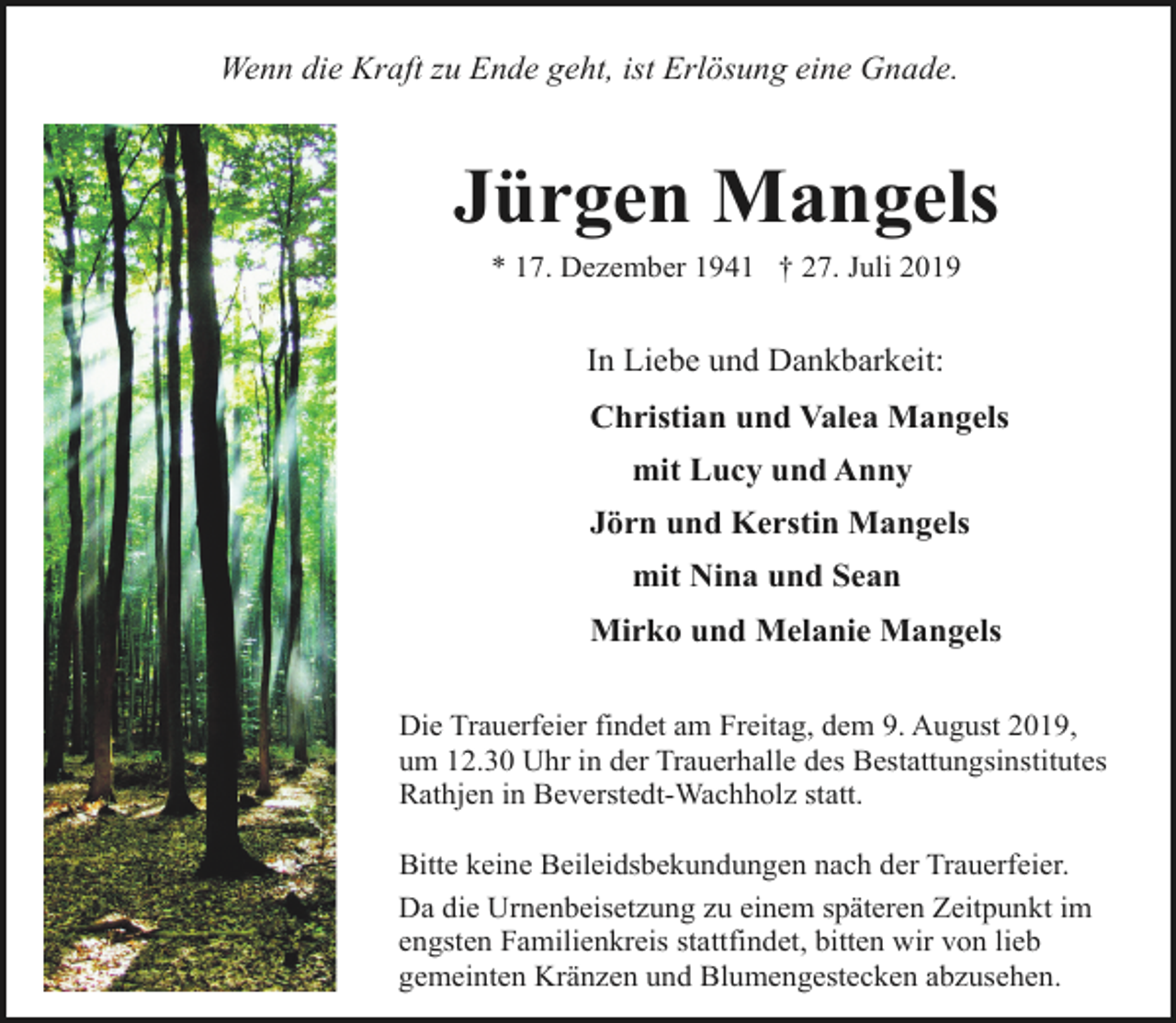 <p>Wenn die Kraft zu Ende geht, ist Erlösung eine Gnade.</p><p>Jürgen Mangels<br />* 17. Dezember 1941 † 27. Juli 2019</p><p>In Liebe und Dankbarkeit:<br />Christian und Valea Mangels<br />mit Lucy und Anny<br />Jörn und Kerstin Mangels<br />mit Nina und Sean<br />Mirko und Melanie Mangels<br />Die Trauerfeier findet am Freitag, dem 9. August 2019,<br />um 12.30 Uhr in der Trauerhalle des Bestattungsinstitutes<br />Rathjen in Beverstedt-Wachholz statt.<br />Bitte keine Beileidsbekundungen nach der Trauerfeier.<br />Da die Urnenbeisetzung zu einem späteren Zeitpunkt im<br />engsten Familienkreis stattfindet, bitten wir von lieb<br />gemeinten Kränzen und Blumengestecken abzusehen.</p>