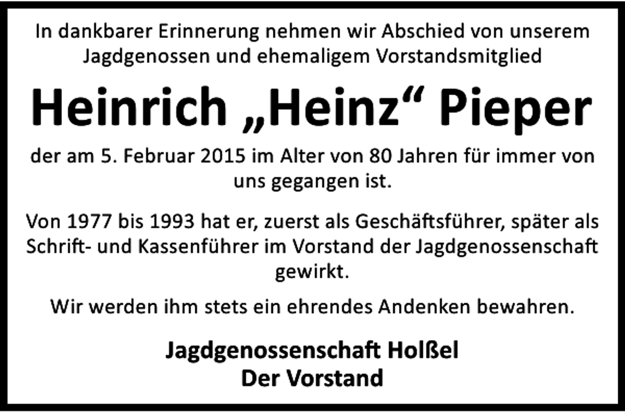 <p>In dankbarer Erinnerung nehmen wir Abschied von unserem<br />Jagdgenossen und ehemaligem Vorstandsmitglied</p><p>Heinrich „Heinz“ Pieper</p><p>der am 5. Februar 2015 im Alter von 80 Jahren für immer von<br />uns gegangen ist.</p><p>Von 1977 bis 1993 hat er, zuerst als Geschä sführer, später als<br />Schri - und Kassenführer im Vorstand der Jagdgenossenscha<br />gewirkt.</p><p>Wir werden ihm stets ein ehrendes Andenken bewahren.</p><p>Jagdgenossenscha Holßel<br />Der Vorstand</p>