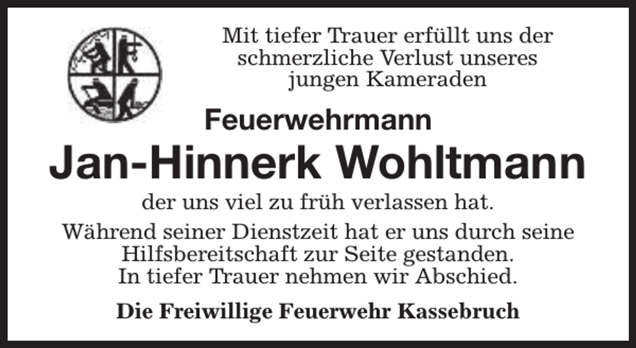 <p>Mit tiefer Trauer erfüllt uns der<br />schmerzliche Verlust unseres<br />jungen Kameraden</p><p>Feuerwehrmann</p><p>Jan-Hinnerk Wohltmann<br />der uns viel zu früh verlassen hat.<br />Während seiner Dienstzeit hat er uns durch seine<br />Hilfsbereitschaft zur Seite gestanden.<br />In tiefer Trauer nehmen wir Abschied.<br />Die Freiwillige Feuerwehr Kassebruch</p>