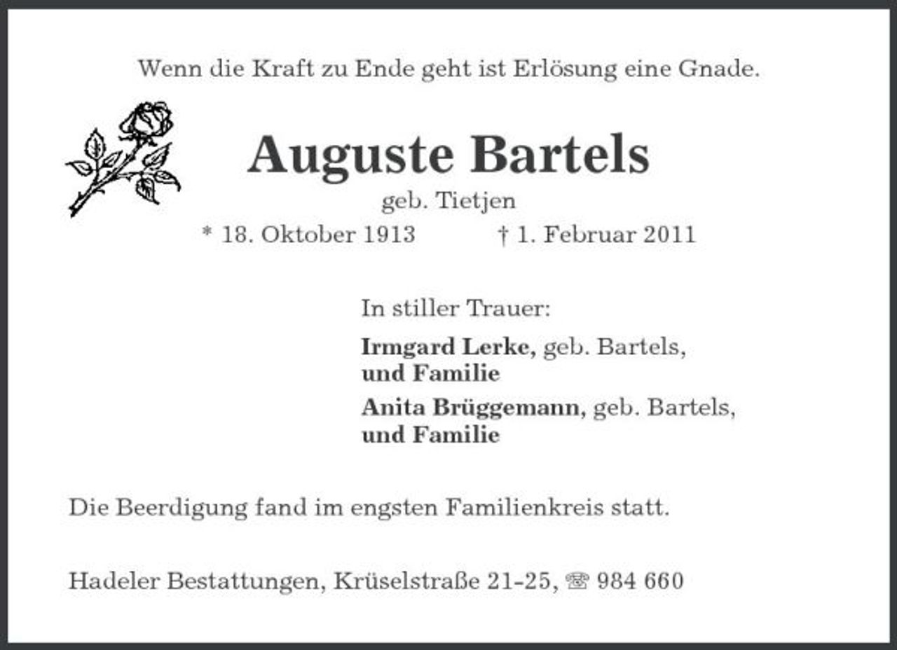 <p>Wenn die Kraft zu Ende geht ist Erlösung eine Gnade.</p><p>Auguste Bartels<br />geb. Tietjen * 18. Oktober 1913 † 1. Februar 2011 In stiller Trauer: Irmgard Lerke, geb. Bartels, und Familie Anita Brüggemann, geb. Bartels, und Familie Die Beerdigung fand im engsten Familienkreis statt. Hadeler Bestattungen, Krüselstraße 21-25, 984 660</p>
