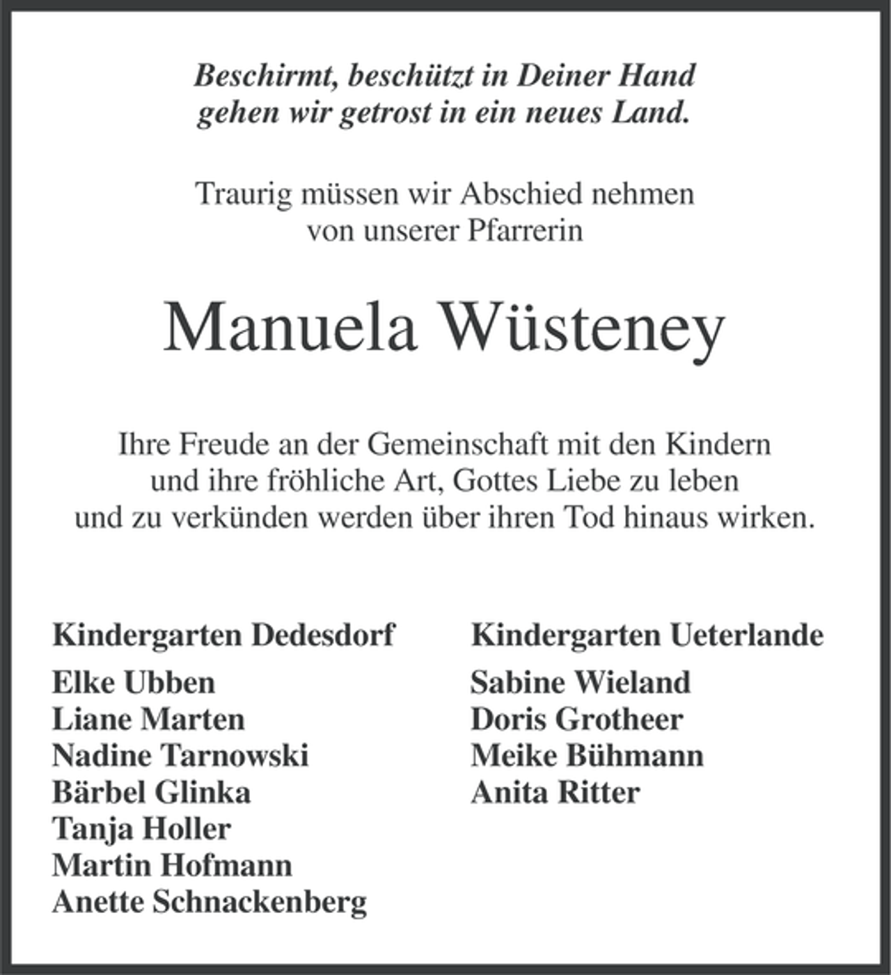 <p>Beschirmt, beschützt in Deiner Hand<br />gehen wir getrost in ein neues Land.<br />Traurig müssen wir Abschied nehmen<br />von unserer Pfarrerin</p><p>Manuela Wüsteney<br />Ihre Freude an der Gemeinschaft mit den Kindern<br />und ihre fröhliche Art, Gottes Liebe zu leben<br />und zu verkünden werden über ihren Tod hinaus wirken.</p><p>Kindergarten Dedesdorf<br />Elke Ubben<br />Liane Marten<br />Nadine Tarnowski<br />Bärbel Glinka<br />Tanja Holler<br />Martin Hofmann<br />Anette Schnackenberg</p><p>Kindergarten Ueterlande<br />Sabine Wieland<br />Doris Grotheer<br />Meike Bühmann<br />Anita Ritter</p>