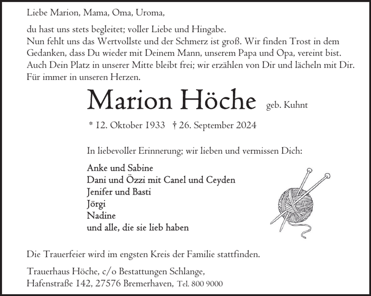 <p>Liebe Marion, Mama, Oma, Uroma,<br />du hast uns stets begleitet; voller Liebe und Hingabe.<br />Nun fehlt uns das Wertvollste und der Schmerz ist groß. Wir finden Trost in dem<br />Gedanken, dass Du wieder mit Deinem Mann, unserem Papa und Opa, vereint bist.<br />Auch Dein Platz in unserer Mitte bleibt frei; wir erzählen von Dir und lächeln mit Dir.<br />Für immer in unseren Herzen.<br />geb. Kuhnt<br />* 12. Oktober 1933 † 26. September 2024<br />In liebevoller Erinnerung; wir lieben und vermissen Dich:</p>
<p>Die Trauerfeier wird im engsten Kreis der Familie stattfinden.<br />Trauerhaus Höche, c/o Bestattungen Schlange,<br />Hafenstraße 142, 27576 Bremerhaven, Tel. 800 9000</p>