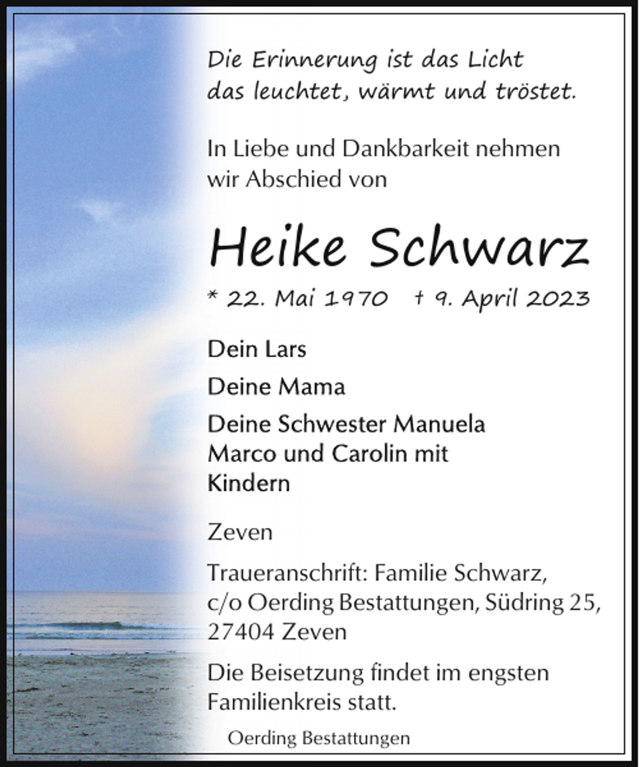 <p>Die Erinnerung ist das Licht<br />das leuchtet, wärmt und tröstet.</p><p>In Liebe und Dankbarkeit nehmen<br />wir Abschied von</p><p>Heike Schwarz<br />* 22. Mai 1970</p><p>† 9. April 2023</p><p>Zeven<br />Traueranschrift: Familie Schwarz,<br />c/o Oerding Bestattungen, Südring 25,<br />27404 Zeven<br />Die Beisetzung findet im engsten<br />Familienkreis statt.<br />Oerding Bestattungen</p>