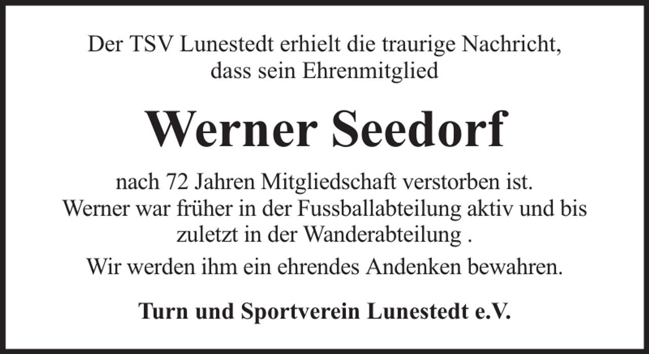<p>Der TSV Lunestedt erhielt die traurige Nachricht,<br />dass sein Ehrenmitglied</p><p>Werner Seedorf<br />nach 72 Jahren Mitgliedschaft verstorben ist.<br />Werner war früher in der Fussballabteilung aktiv und bis<br />zuletzt in der Wanderabteilung .<br />Wir werden ihm ein ehrendes Andenken bewahren.<br />Turn und Sportverein Lunestedt e.V.</p>