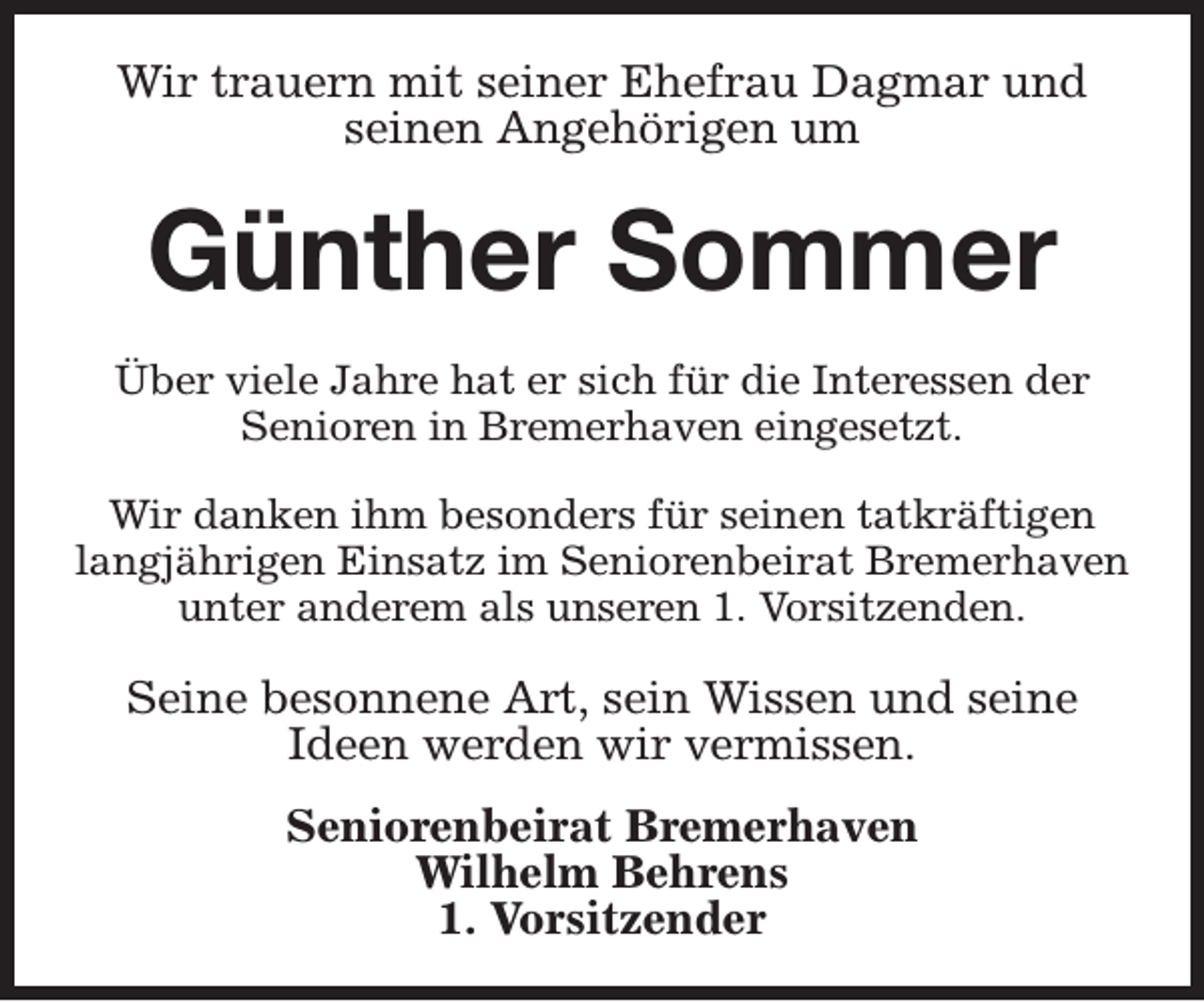 <p>Wir trauern mit seiner Ehefrau Dagmar und<br />seinen Angehörigen um</p><p>Günther Sommer<br />Über viele Jahre hat er sich für die Interessen der<br />Senioren in Bremerhaven eingesetzt.<br />Wir danken ihm besonders für seinen tatkräftigen<br />langjährigen Einsatz im Seniorenbeirat Bremerhaven<br />unter anderem als unseren 1. Vorsitzenden.</p><p>Seine besonnene Art, sein Wissen und seine<br />Ideen werden wir vermissen.<br />Seniorenbeirat Bremerhaven<br />Wilhelm Behrens<br />1. Vorsitzender</p>