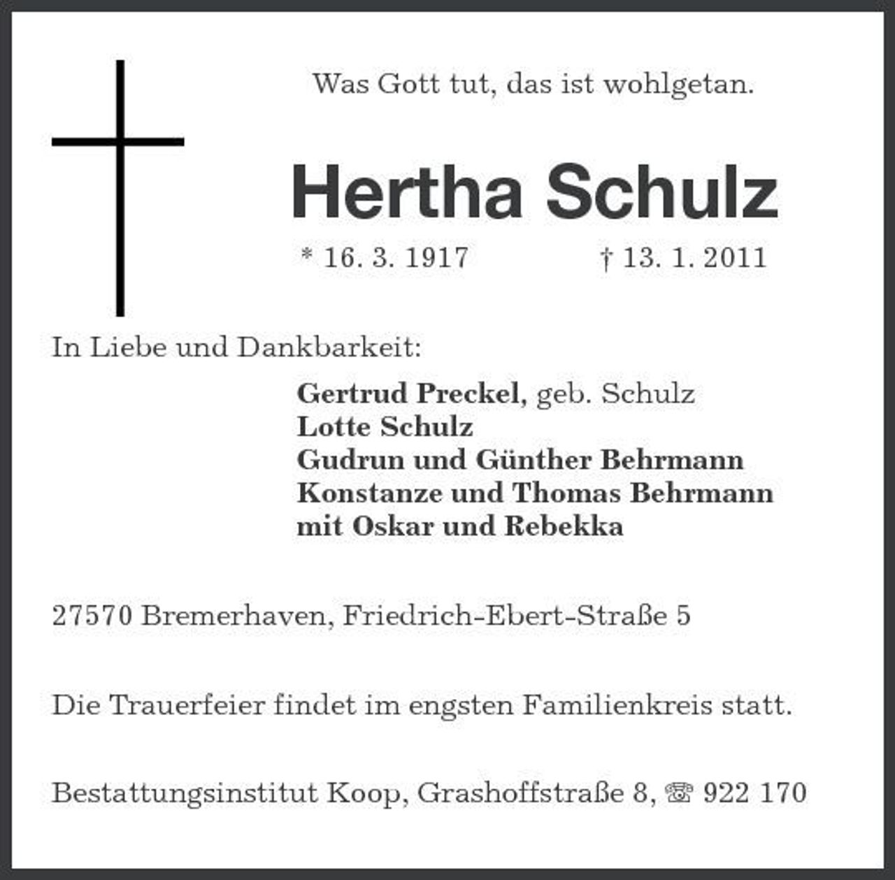 <p>Was Gott tut, das ist wohlgetan.<br />Hertha Schulz<br />* 16. 3. 1917 † 13. 1. 2011<br />In Liebe und Dankbarkeit:<br />Gertrud Preckel, geb. Schulz<br />Lotte Schulz<br />Gudrun und Günther Behrmann<br />Konstanze und Thomas Behrmann<br />mit Oskar und Rebekka<br />27570 Bremerhaven, Friedrich-Ebert-Straße 5<br />Die Trauerfeier findet im engsten Familienkreis statt.<br />Bestattungsinstitut Koop, Grashoffstraße 8, T 922 170</p>