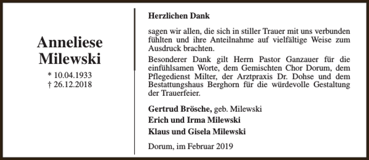<p>Herzlichen Dank</p><p>Anneliese<br />Milewski<br />* 10.04.1933<br />† 26.12.2018</p><p>sagen wir allen, die sich in stiller Trauer mit uns verbunden<br />fühlten und ihre Anteilnahme auf vielfältige Weise zum<br />Ausdruck brachten.<br />Besonderer Dank gilt Herrn Pastor Ganzauer für die<br />einfühlsamen Worte, dem Gemischten Chor Dorum, dem<br />Pflegedienst Milter, der Arztpraxis Dr. Dohse und dem<br />Bestattungshaus Berghorn für die würdevolle Gestaltung<br />der Trauerfeier.<br />Gertrud Brösche, geb. Milewski<br />Erich und Irma Milewski<br />Klaus und Gisela Milewski<br />Dorum, im Februar 2019</p>