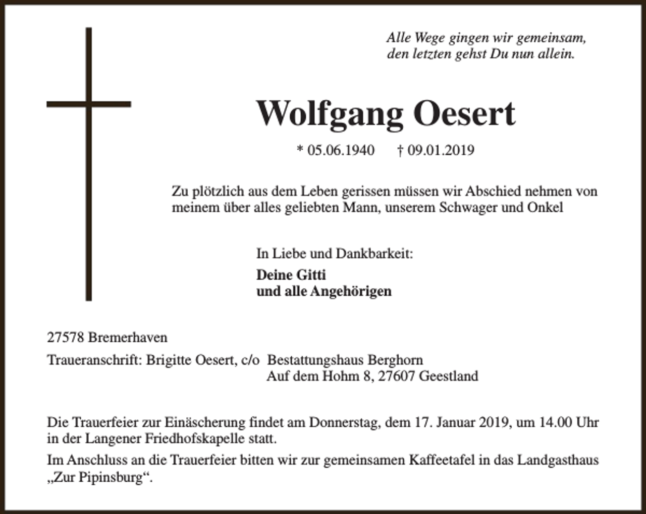 <p>Alle Wege gingen wir gemeinsam,<br />den letzten gehst Du nun allein.</p><p>Wolfgang Oesert<br />* 05.06.1940</p><p>† 09.01.2019</p><p>Zu plötzlich aus dem Leben gerissen müssen wir Abschied nehmen von<br />meinem über alles geliebten Mann, unserem Schwager und Onkel<br />In Liebe und Dankbarkeit:<br />Deine Gitti<br />und alle Angehörigen<br />27578 Bremerhaven<br />Traueranschrift: Brigitte Oesert, c/o Bestattungshaus Berghorn<br />Auf dem Hohm 8, 27607 Geestland<br />Die Trauerfeier zur Einäscherung findet am Donnerstag, dem 17. Januar 2019, um 14.00 Uhr<br />in der Langener Friedhofskapelle statt.<br />Im Anschluss an die Trauerfeier bitten wir zur gemeinsamen Kaffeetafel in das Landgasthaus<br />„Zur Pipinsburg“.</p>
