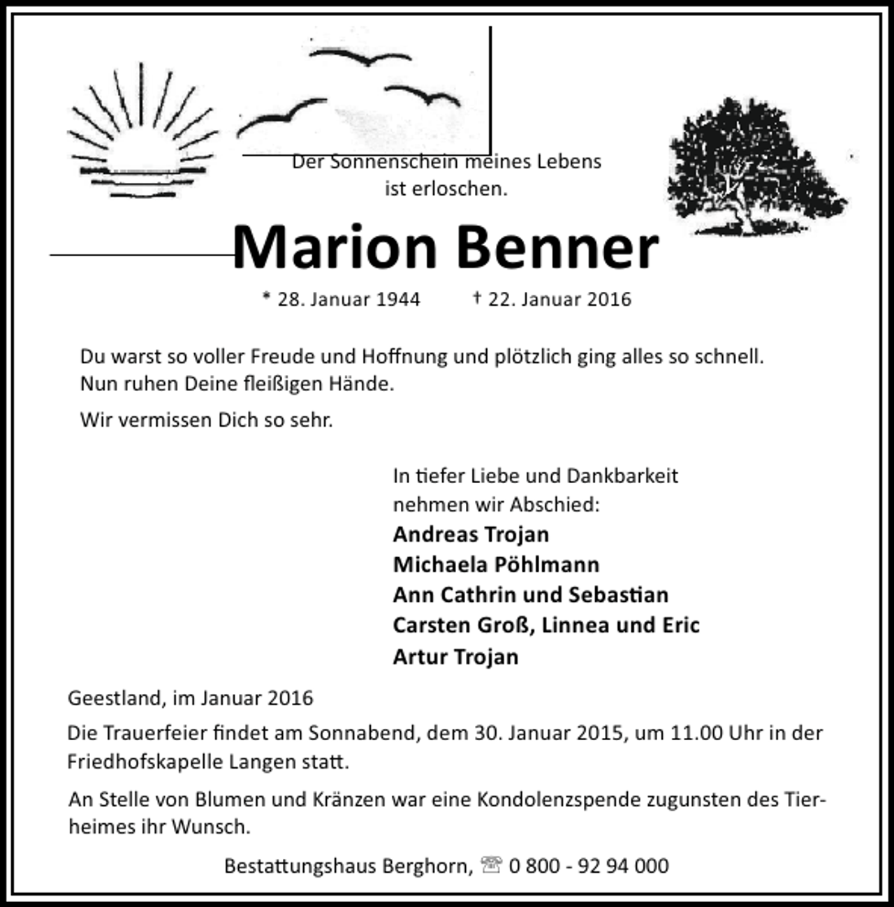 <p>Der Sonnenschein meines Lebens<br />ist erloschen.</p><p>Marion Benner<br />* 28. Januar 1944</p><p>† 22. Januar 2016</p><p>Du warst so voller Freude und Hoﬀnung und plötzlich ging alles so schnell.<br />Nun ruhen Deine ﬂeißigen Hände.<br />Wir vermissen Dich so sehr.<br />In efer Liebe und Dankbarkeit<br />nehmen wir Abschied:</p><p>Andreas Trojan<br />Michaela Pöhlmann<br />Ann Cathrin und Sebas an<br />Carsten Groß, Linnea und Eric<br />Artur Trojan<br />Geestland, im Januar 2016<br />Die Trauerfeier ﬁndet am Sonnabend, dem 30. Januar 2015, um 11.00 Uhr in der<br />Friedhofskapelle Langen sta .<br />An Stelle von Blumen und Kränzen war eine Kondolenzspende zugunsten des Tierheimes ihr Wunsch.<br />Besta ungshaus Berghorn, ' 0 800 - 92 94 000</p>