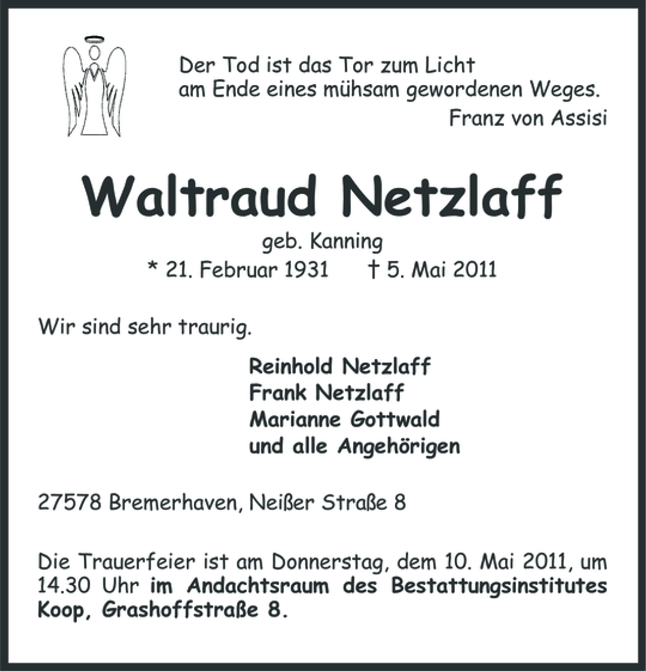 <p>Der Tod ist das Tor zum Licht am Ende eines mühsam gewordenen Weges. Franz von Assisi</p><p>Waltraud Netzlaff<br />geb. Kanning * 21. Februar 1931 † 5. Mai 2011 Wir sind sehr traurig. Reinhold Netzlaff Frank Netzlaff Marianne Gottwald und alle Angehörigen 27578 Bremerhaven, Neißer Straße 8 Die Trauerfeier ist am Donnerstag, dem 10. Mai 2011, um 14.30 Uhr im Andachtsraum des Bestattungsinstitutes Koop, Grashoffstraße 8.</p>