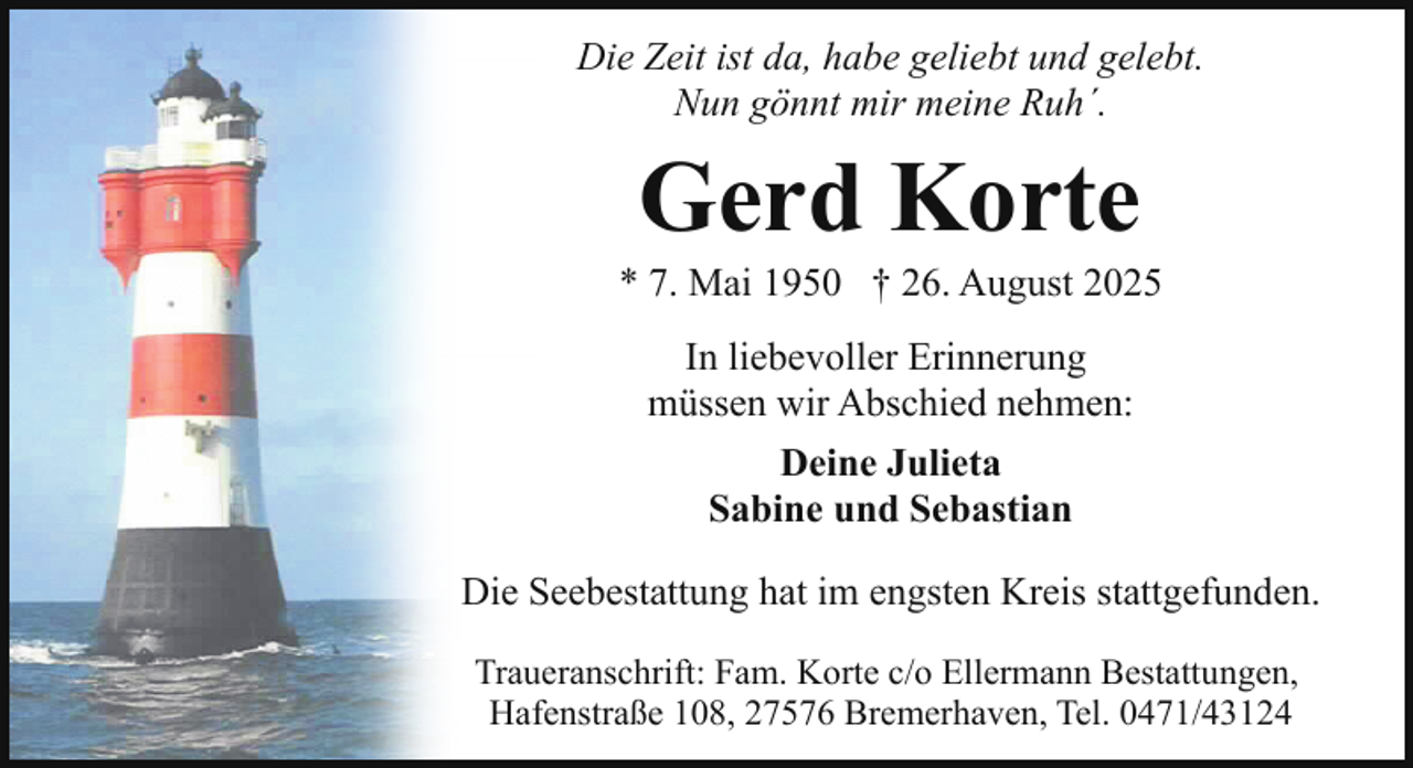 <p>Die Zeit ist da, habe geliebt und gelebt.<br />Nun gönnt mir meine Ruh´.</p><p>Gerd Korte</p><p>* 7. Mai 1950 † 26. August 2025<br />In liebevoller Erinnerung<br />müssen wir Abschied nehmen:<br />Deine Julieta<br />Sabine und Sebastian<br />Die Seebestattung hat im engsten Kreis stattgefunden.<br />Traueranschrift: Fam. Korte c/o Ellermann Bestattungen,<br />Hafenstraße 108, 27576 Bremerhaven, Tel. 0471/43124</p>