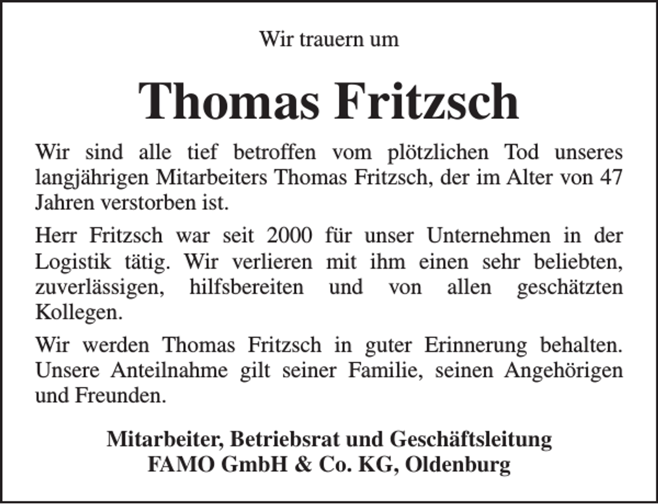 <p>Wir trauern um</p><p>Thomas Fritzsch<br />Wir sind alle tief betroffen vom plötzlichen Tod unseres<br />langjährigen Mitarbeiters Thomas Fritzsch, der im Alter von 47<br />Jahren verstorben ist.<br />Herr Fritzsch war seit 2000 für unser Unternehmen in der<br />Logistik tätig. Wir verlieren mit ihm einen sehr beliebten,<br />zuverlässigen, hilfsbereiten und von allen geschätzten<br />Kollegen.<br />Wir werden Thomas Fritzsch in guter Erinnerung behalten.<br />Unsere Anteilnahme gilt seiner Familie, seinen Angehörigen<br />und Freunden.<br />Mitarbeiter, Betriebsrat und Geschäftsleitung<br />FAMO GmbH &amp; Co. KG, Oldenburg</p>