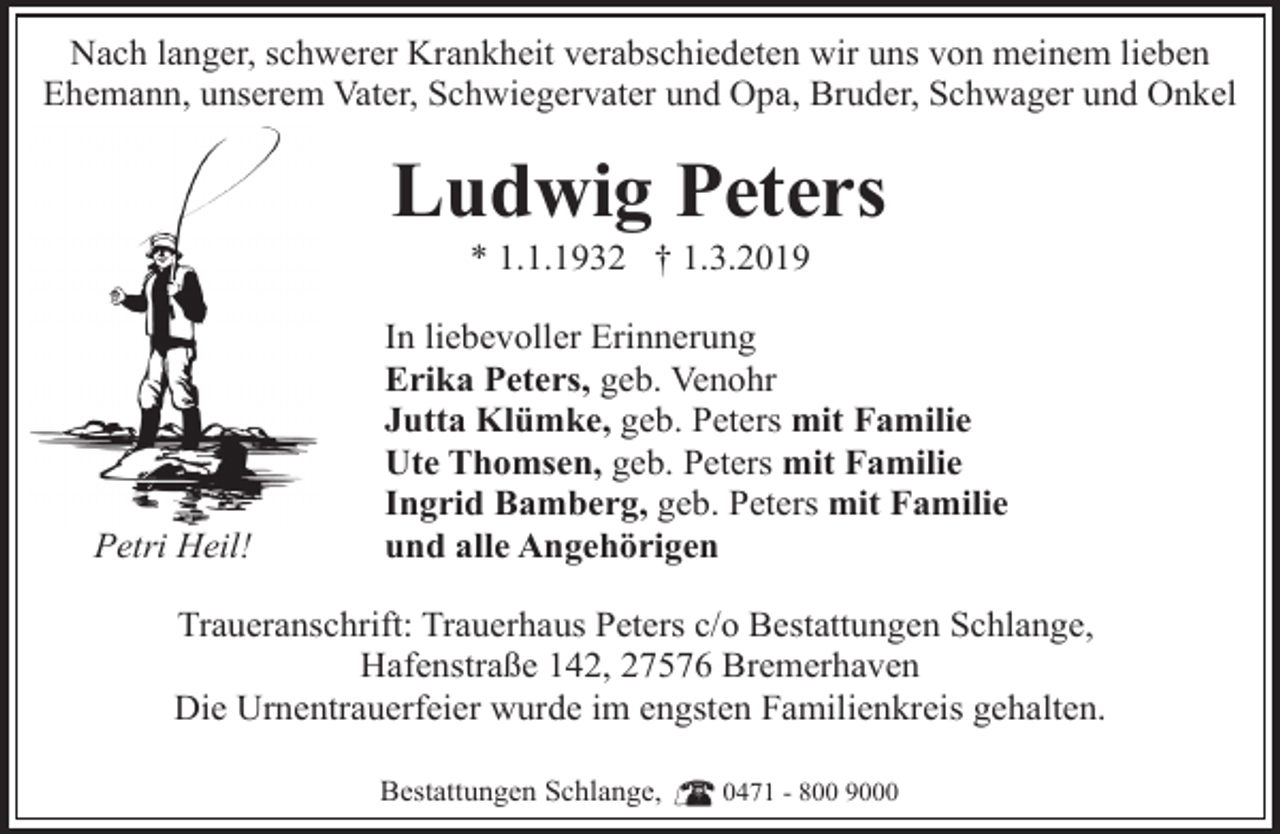 <p>Nach langer, schwerer Krankheit verabschiedeten wir uns von meinem lieben<br />Ehemann, unserem Vater, Schwiegervater und Opa, Bruder, Schwager und Onkel</p><p>Ludwig Peters<br />* 1.1.1932 † 1.3.2019</p><p>Petri Heil!</p><p>In liebevoller Erinnerung<br />Erika Peters, geb. Venohr<br />Jutta Klümke, geb. Peters mit Familie<br />Ute Thomsen, geb. Peters mit Familie<br />Ingrid Bamberg, geb. Peters mit Familie<br />und alle Angehörigen</p><p>Traueranschrift: Trauerhaus Peters c/o Bestattungen Schlange,<br />Hafenstraße 142, 27576 Bremerhaven<br />Die Urnentrauerfeier wurde im engsten Familienkreis gehalten.<br />Bestattungen Schlange,</p><p>0471 - 800 9000</p>