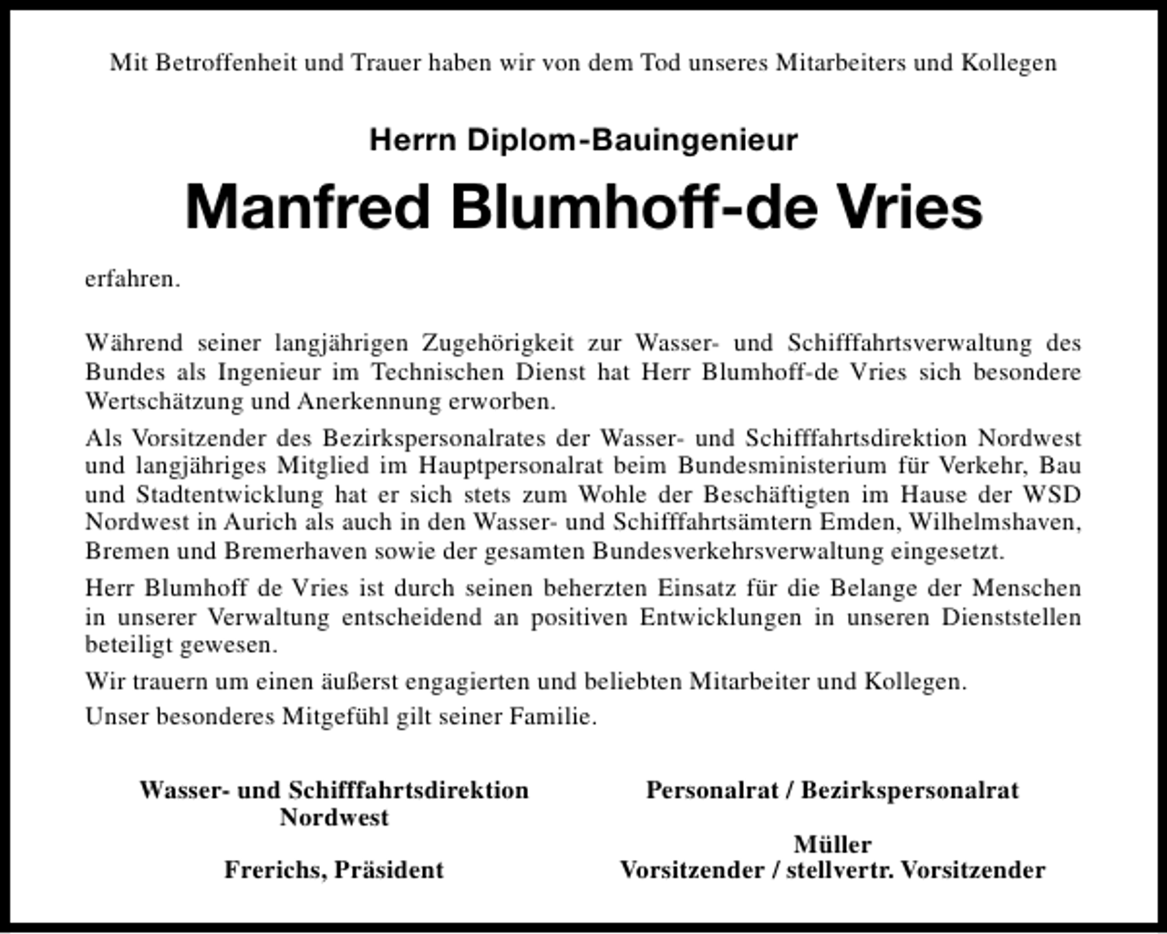 <p>Mit Betroffenheit und Trauer haben wir von dem Tod unseres Mitarbeiters und Kollegen</p><p>Herrn Diplom-Bauingenieur</p><p>Manfred Blumhoff-de Vries<br />erfahren.<br />Während seiner langjährigen Zugehörigkeit zur Wasser- und Schifffahrtsverwaltung des<br />Bundes als Ingenieur im Technischen Dienst hat Herr Blumhoff-de Vries sich besondere<br />Wertschätzung und Anerkennung erworben.<br />Als Vorsitzender des Bezirkspersonalrates der Wasser- und Schifffahrtsdirektion Nordwest<br />und langjähriges Mitglied im Hauptpersonalrat beim Bundesministerium für Verkehr, Bau<br />und Stadtentwicklung hat er sich stets zum Wohle der Beschäftigten im Hause der WSD<br />Nordwest in Aurich als auch in den Wasser- und Schifffahrtsämtern Emden, Wilhelmshaven,<br />Bremen und Bremerhaven sowie der gesamten Bundesverkehrsverwaltung eingesetzt.<br />Herr Blumhoff de Vries ist durch seinen beherzten Einsatz für die Belange der Menschen<br />in unserer Verwaltung entscheidend an positiven Entwicklungen in unseren Dienststellen<br />beteiligt gewesen.<br />Wir trauern um einen äußerst engagierten und beliebten Mitarbeiter und Kollegen.<br />Unser besonderes Mitgefühl gilt seiner Familie.<br />Wasser- und Schifffahrtsdirektion<br />Nordwest<br />Frerichs, Präsident</p><p>Personalrat / Bezirkspersonalrat<br />Müller<br />Vorsitzender / stellvertr. Vorsitzender</p>