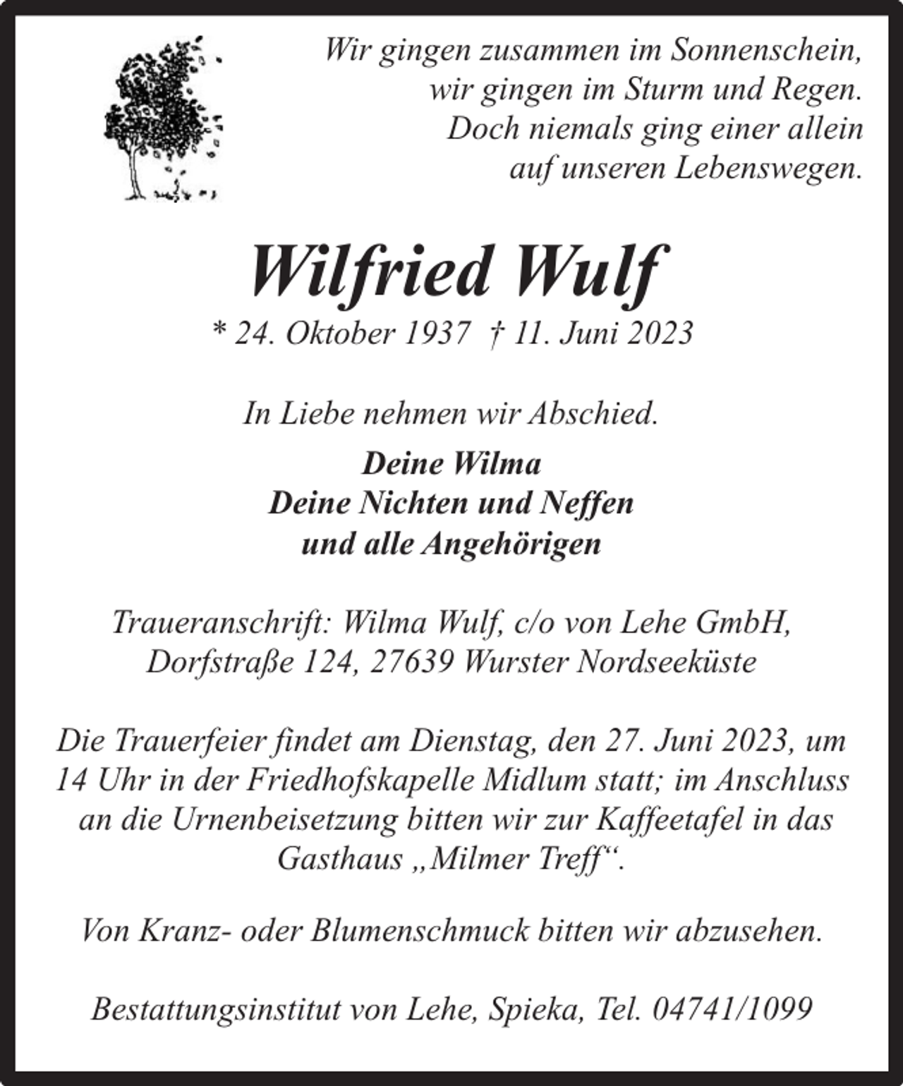 <p>Wir gingen zusammen im Sonnenschein,<br />wir gingen im Sturm und Regen.<br />Doch niemals ging einer allein<br />auf unseren Lebenswegen.</p><p>Wilfried Wulf</p><p>* 24. Oktober 1937 † 11. Juni 2023<br />In Liebe nehmen wir Abschied.<br />Deine Wilma<br />Deine Nichten und Neffen<br />und alle Angehörigen<br />Traueranschrift: Wilma Wulf, c/o von Lehe GmbH,<br />Dorfstraße 124, 27639 Wurster Nordseeküste<br />Die Trauerfeier findet am Dienstag, den 27. Juni 2023, um<br />14 Uhr in der Friedhofskapelle Midlum statt; im Anschluss<br />an die Urnenbeisetzung bitten wir zur Kaffeetafel in das<br />Gasthaus „Milmer Treff“.<br />Von Kranz- oder Blumenschmuck bitten wir abzusehen.<br />Bestattungsinstitut von Lehe, Spieka, Tel. 04741/1099</p>
