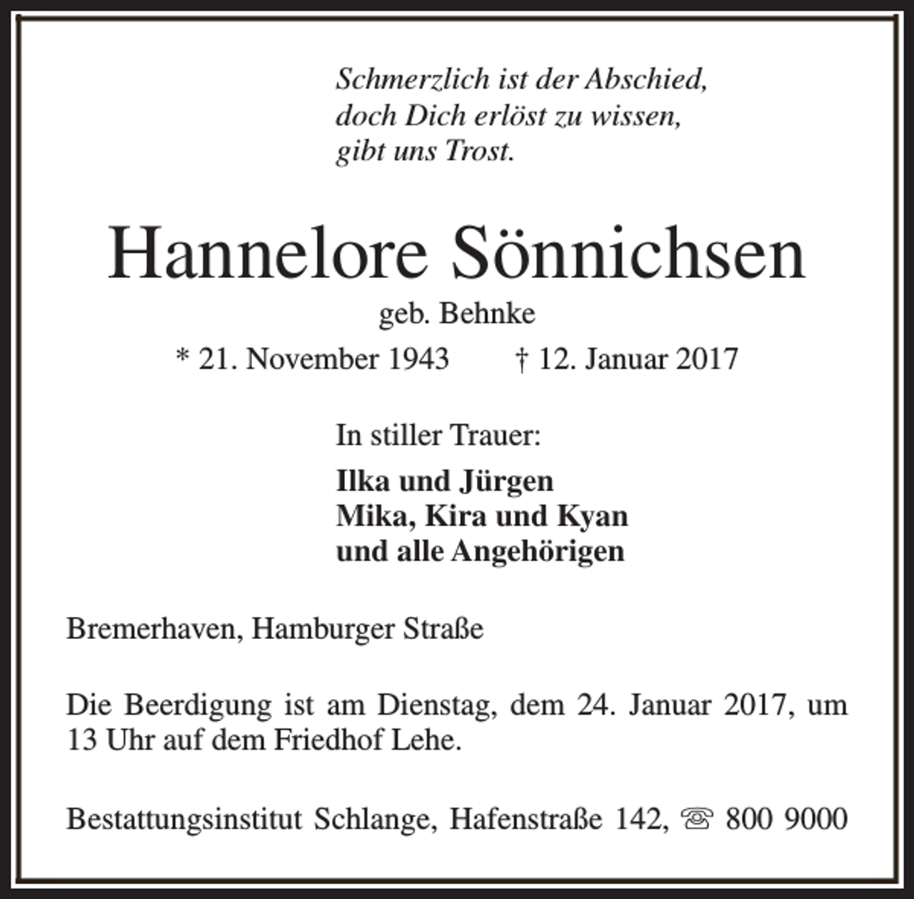 <p>Schmerzlich ist der Abschied,<br />doch Dich erlöst zu wissen,<br />gibt uns Trost.</p><p>Hannelore Sönnichsen<br />geb. Behnke<br />* 21. November 1943<br />† 12. Januar 2017<br />In stiller Trauer:<br />Ilka und Jürgen<br />Mika, Kira und Kyan<br />und alle Angehörigen<br />Bremerhaven, Hamburger Straße<br />Die Beerdigung ist am Dienstag, dem 24. Januar 2017, um<br />13 Uhr auf dem Friedhof Lehe.<br />Bestattungsinstitut Schlange, Hafenstraße 142, s 800 9000</p>